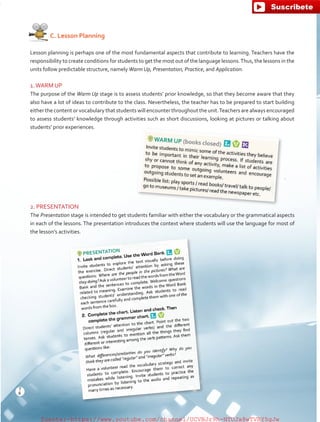    C. Lesson Planning
Lesson planning is perhaps one of the most fundamental aspects that contribute to learning. Teachers have the
responsibility to create conditions for students to get the most out of the language lessons.Thus, the lessons in the
units follow predictable structure, namely Warm Up, Presentation, Practice, and Application.
1.WARM UP
The purpose of the Warm Up stage is to assess students’ prior knowledge, so that they become aware that they
also have a lot of ideas to contribute to the class. Nevertheless, the teacher has to be prepared to start building
either the content or vocabulary that students will encounter throughout the unit.Teachers are always encouraged
to assess students’ knowledge through activities such as short discussions, looking at pictures or talking about
students’ prior experiences.
2. PRESENTATION
The Presentation stage is intended to get students familiar with either the vocabulary or the grammatical aspects
in each of the lessons. The presentation introduces the context where students will use the language for most of
the lesson’s activities.
8
T
8
T
fuente:-https://www.youtube.com/channel/UCVBJr9h-NTUJx8wTVBY5gJwfuente:-https://www.youtube.com/channel/UCVBJr9h-NTUJx8wTVBY5gJw
 