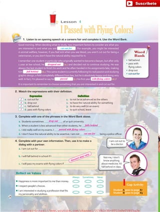 Reflect on Values
Always Sometimes Never
¾¾ Happiness is more important to me than money.
¾¾ I respect people’s choices.
¾¾ I am interested in studying a profession that fits
my personality and abilities.
Gap Activity
Student A goes to page 87.
Student B goes to page 89.
2.	 Match the expressions with their definition.
Not me, I don’t
know anything
about medicine. I’d
fall behind in class.
Lesson  4
IPassedwithFlyingColors!
1.	 Listen to an opening speech at a careers fair and complete it. Use the Word Bank.
Word
Bank
•	 fall behind
•	 pass with
flying colors
•	 drop out
•	 cut out for
Good morning. When deciding what to study, two important factors to consider are what you
are interested in and what you are  . For example, you might be interested
in animal welfare; however, if you feel sick when you see blood, you aren’t cut out for being a
veterinarian, or you don’t have the natural ability required for it.
I remember one student in particular who originally wanted to become a lawyer, but after only
1 year at law school, he (a.) and decided not to continue studying. He was
always the last student to finish his work and he often handed in his assignments late, making
him (b.).This same student is currently following his real passion and studying
graphic design; a field completely different from law, but he is absolutely happy and doing very
well. In fact, I’m pleased to say he (c.) his first year (d.) !
It is important to remember to choose something that you are interested in and cut out for.
4.	 Complete with your own information. Then, use it to make a
dialog with a partner.
a.	I am cut out for
	
b.	I will fall behind in school if I
	
c.	 I will pass my exams with flying colors if
	
3.	 Complete with one of the phrases in the Word Bank above.
a.	Students sometimes of or quit university.
b.	When a student is less advanced than other students, he  .
c.	 I did really well on my exams. I  .
d.	I don’t have the natural ability to be assertive. I am not being a police officer.
	 Expression
 a.	cut out for
 b.	drop out
 c.	fall behind
 d.	pass with flying colors
	 Definition
1.	 to not be as advanced as the others
2.	 to have the natural ability for something
3.	 to do very well (in an exam)
4.	 to quit school, leave
I am cut out to
be a doctor.
cut out for
28
dropped out
passed
drop out
falls behind
2
4
1
3
cut out for
passed with flying colors
with flying colors
fall behind
Answers may vary.
fuente:-https://www.youtube.com/channel/UCVBJr9h-NTUJx8wTVBY5gJwfuente:-https://www.youtube.com/channel/UCVBJr9h-NTUJx8wTVBY5gJw
 