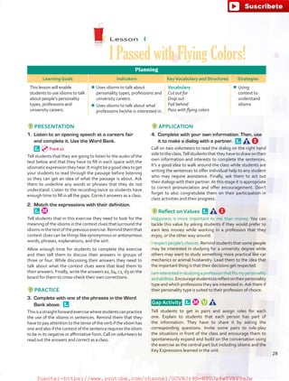 Lesson  4
I Passed with Flying Colors!
Planning
Learning Goals Indicators KeyVocabulary and Structures Strategies
This lesson will enable
students to use idioms to talk
about people’s personality
types, professions and
university careers.
¾¾ Uses idioms to talk about
personality types, professions and
university careers.
¾¾ Uses idioms to talk about what
professions he/she is interested in.
Vocabulary
Cut out for
Drop out
Fall behind
Pass with flying colors
¾¾ Using
context to
understand
idioms
PRESENTATION
1.	 Listen to an opening speech at a careers fair
and complete it. Use the Word Bank.
 
Tell students that they are going to listen to the audio of the
text below and that they have to fill in each space with the
idiomaticexpressiontheyhear.Itmightbeagoodideatoget
your students to read through the passage before listening
so they can get an idea of what the passage is about. Ask
them to underline any words or phrases that they do not
understand. Listen to the recording twice so students have
enough time to fill in all the gaps.Correct answers as a class.
2.	 Match the expressions with their definition. 
Tell students that in this exercise they need to look for the
meaning of the idioms in the context clues that surround the
idiomsinthetextofthepreviousexercise.Remindthemthat
context clues can be things like synonymous or antonymous
words, phrases, explanations, and the sort.
Allow enough time for students to complete the exercise
and then tell them to discuss their answers in groups of
three or four. While discussing their answers they need to
talk about what the context clues were that lead them to
their answers. Finally, write the answers a2, b4, c1, d3 on the
board for them to cross-check their own corrections.
PRACTICE
3.	 Complete with one of the phrases in the Word
Bank above. 
Thisisastraightforwardexercisewherestudentscanpractice
the use of the idioms in sentences. Remind them that they
have to pay attention to the tense of the verb if the idiom has
one and also if the context of the sentence requires the idiom
to be in its negative or affirmative form.Call on volunteers to
read out the answers and correct as a class.
APPLICATION
4.	 Complete with your own information. Then, use
it to make a dialog with a partner. 
Call on two volunteers to read the dialog on the right hand
side to the class.Tell students that they have to draw on their
own information and interests to complete the sentences.
It’s a good idea to walk around the class while students are
writing the sentences to offer individual help to any student
who may require assistance. Finally, ask them to act out
their dialogs with their partner.At this stage it is appropriate
to correct pronunciation and offer encouragement. Don’t
forget to also congratulate them on their participation in
class activities and their progress.
Reflect onValues 
Happiness is more important to me than money. You can
tackle this value by asking students if they would prefer to
earn less money while working in a profession that they
enjoy, or the other way around.
I respect people’s choices. Remind students that some people
may be interested in studying for a university degree while
others may want to study something more practical like car
mechanics or animal husbandry. Lead them to the idea that
the important thing is that their decisions get respected.
Iaminterestedinstudyingaprofessionthatfitsmypersonality
andabilities.Encouragestudentstoreflectontheirpersonality
type and which professions they are interested in.Ask them if
their personality type is suited to their profession of choice.
 Gap Activity  
Tell students to get in pairs and assign roles for each
one. Explain to students that each person has part of
the information. They have to share it by asking the
corresponding questions. Invite some pairs to role-play
the situations in front of the class and encourage them to
spontaneously expand and build on the conversation using
the exercise as the central part but including idioms and the
Key Expressions learned in the unit.
Track 21
28
fuente:-https://www.youtube.com/channel/UCVBJr9h-NTUJx8wTVBY5gJwfuente:-https://www.youtube.com/channel/UCVBJr9h-NTUJx8wTVBY5gJw
 