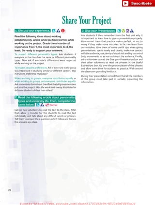 1. Discuss your experience.  
Read the following ideas about working
collaboratively. Check what you have learned while
working on the project. Grade them in order of
importance from 1, the most important, to 4, the
least. Be ready to support your answers.
To respect different personality types. Ask students if
everyone in the class has the same or different personality
types. Now ask if everyone’s differences were respected
while working on the project.
To respect people’s preferences.Ask if everyone in the group
was interested in studying similar or different careers. Was
everyone’s preference respected?
When working in groups, everyone contributes equally or
when working in groups, not everyone contributes equally.
Askstudentstothinkabouttheeffortthatallgroupmembers
put into the project. Was the work load evenly distributed or
did some students do less than others?
 2. Read the following article about personality
types and university life. Then, complete the
items below.  
Call on two volunteers to read the text to the class. After
that, allow 5 minutes for the students to read the text
individually and talk about any difficult words or phrases.
Tell them to answer the 2 questions which follow and discuss
the answers as a class.
3. Give your Presentation.  
Ask students if they remember from the first unit why it
is important to learn how to give a presentation properly.
Also remind them that practice makes perfect, so not to
worry if they make some mistakes. In fact we learn from
our mistakes. Give them of some useful tips when giving
presentations: speak slowly and clearly, make eye contact
with the audience, use plenty of visual aids and try to control
body movements so as not to distract the audience. Finally,
ask a volunteer to read the Give your Presentation box and
then other volunteers to read the phrases in the Useful
Expressions box. Go over the pronunciation of the phrases
and allow some time for students to practice. Walk around
the classroom providing feedback.
During their presentation remind them that all the members
of the group must take part in verbally presenting the
information.
Share Your Project
Track 22
29
fuente:-https://www.youtube.com/channel/UCVBJr9h-NTUJx8wTVBY5gJwfuente:-https://www.youtube.com/channel/UCVBJr9h-NTUJx8wTVBY5gJw
 