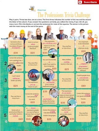 Game
TheProfessionsTriviaChallengePlay in pairs. Throw two dice, one at a time. The first throw indicates the number of the row and the second
the letter of the column. If you answer the questions correctly, you collect the money. If you roll a 6, you
miss a turn. Fill in the blanks or correct the sentences for most of the squares. The winner is the person
with the most money at the end of the game.
Someone who is
curious and loves
to analyze things is
Jason is curious
studying English
literature.
The expression
means to do very
well on an
exam.
Pay a $5 fine
or miss a turn.
It is important
to be interested
what you study.
Correct the sentence:
I am a pediatrician. I
specialize about child
health.
Pay a $10 fine
or miss a turn.
You can’t be terrible
math if you want to
be an engineer.
Mary dislikes
(work) in the rain. A
writes computer
software.
I can’t stand
(wake up) early.
The expression
means to quit.
A
gives medical
treatment to animals.
Pay a $10 fine
or miss a turn.
Careful people have
a
personality type.
Pay a $5 fine or
miss a turn.
Correct the sentence:
I am serious on
my work.
A
studies the human
mind and behavior.
The expression
means to have natural
ability for something.
Correct the sentence:
I am good at to build
houses.
Some who is
practical and likes to
use his/her hands is
 .
A
represents people
in a court of law or
advises them on legal
matters.
Correct the sentence:
I decided studying
modern languages.
In general,
teachers have
personality types.
Pay a $5 fine
or miss a turn.
$20$30 $30
$20
$20 $20 $25
$15
$15
$40
$20
$35
$30 $20
$30$20$10$40
$25
$30
30
investigative
about
in
about building
to study
pass with flying colors
in
at working
waking up
give up
veterinarian
psychologist
realistic
lawyer
computer
programmer
conventional
be cut out for
social
fuente:-https://www.youtube.com/channel/UCVBJr9h-NTUJx8wTVBY5gJwfuente:-https://www.youtube.com/channel/UCVBJr9h-NTUJx8wTVBY5gJw
 