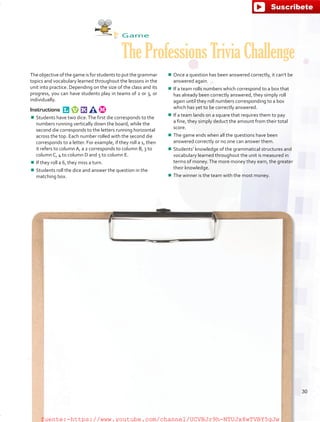 Game
The Professions Trivia Challenge
The objective of the game is for students to put the grammar
topics and vocabulary learned throughout the lessons in the
unit into practice. Depending on the size of the class and its
progress, you can have students play in teams of 2 or 3, or
individually.
Instructions 
¾¾ Students have two dice.The first die corresponds to the
numbers running vertically down the board, while the
second die corresponds to the letters running horizontal
across the top. Each number rolled with the second die
corresponds to a letter. For example, if they roll a 1, then
it refers to column A, a 2 corresponds to column B, 3 to
column C, 4 to column D and 5 to column E.
¾¾ If they roll a 6, they miss a turn.
¾¾ Students roll the dice and answer the question in the
matching box.
¾¾ Once a question has been answered correctly, it can’t be
answered again.
¾¾ If a team rolls numbers which correspond to a box that
has already been correctly answered, they simply roll
again until they roll numbers corresponding to a box
which has yet to be correctly answered.
¾¾ If a team lands on a square that requires them to pay
a fine, they simply deduct the amount from their total
score.
¾¾ The game ends when all the questions have been
answered correctly or no one can answer them.
¾¾ Students’ knowledge of the grammatical structures and
vocabulary learned throughout the unit is measured in
terms of money.The more money they earn, the greater
their knowledge.
¾¾ The winner is the team with the most money.
30
fuente:-https://www.youtube.com/channel/UCVBJr9h-NTUJx8wTVBY5gJwfuente:-https://www.youtube.com/channel/UCVBJr9h-NTUJx8wTVBY5gJw
 