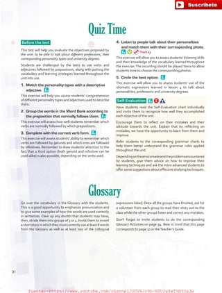 Quiz Time
Before the test
This test will help you evaluate the objectives proposed by
the unit: to be able to talk about different professions, their
corresponding personality types and university degrees.
Students are challenged by the tests to use verbs and
adjectives followed by prepositions, along with putting the
vocabulary and learning strategies learned throughout the
unit into use.
1.	 Match the personality types with a descriptive
adjective. 
This exercise will help you assess students’ comprehension
of different personality types and adjectives used to describe
them.
2.	 Group the words in the Word Bank according to
the preposition that normally follows them. 
This exercise will assess how well students remember which
verbs are normally followed by which prepositions.
3.	 Complete with the correct verb form. 
This exercise will assess students’ ability to remember which
verbs are followed by gerunds and which ones are followed
by infinitives. Remember to draw students’ attention to the
fact that a third option (both gerund and infinitive can be
used alike) is also possible, depending on the verbs used.
4.	 Listen to people talk about their personalities
and match them with their corresponding photo. 
This exercise will allow you to assess students’ listening skills
and their knowledge of the vocabulary learned throughout
the exercise. The recording should be played twice to allow
students time to choose the corresponding photos.
5.	 Circle the best option. 
This exercise will allow you to assess students’ use of the
idiomatic expressions learned in lesson 4 to talk about
personalities, professions and university degrees.
Self-Evaluation  
Have students read the Self-Evaluation chart individually
and invite them to recognize how well they accomplished
each objective of the unit.
Encourage them to reflect on their mistakes and their
attitude towards the unit. Explain that by reflecting on
mistakes, we have the opportunity to learn from them and
improve.
Refer students to the corresponding grammar charts to
help them better understand the grammar rules applied
throughout the unit.
Dependingontheerrorsmadeandtheproblemsencountered
by students, give them advice on how to improve their
learning techniques and ask the more advanced students to
offer some suggestions about effective studying techniques.
Glossary
Go over the vocabulary in the Glossary with the students.
This is a good opportunity to emphasize pronunciation and
to give some examples of how the words are used correctly
in sentences. Clear up any doubts that students may have;
then, divide them into groups of 3 or 4. Invite them to invent
ashortstoryinwhichtheymustcorrectlyuseatleast8words
from the Glossary as well as at least two of the colloquial
expressions listed. Once all the groups have finished, ask for
a volunteer from each group to read their story out to the
class while the other groups listen and correct any mistakes.
Don’t forget to invite students to do the corresponding
Glossary Activities on page 94. Bear in mind that this page
corresponds to page 32 in theTeacher’s Guide.
Track 23
31
fuente:-https://www.youtube.com/channel/UCVBJr9h-NTUJx8wTVBY5gJwfuente:-https://www.youtube.com/channel/UCVBJr9h-NTUJx8wTVBY5gJw
 