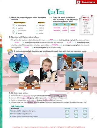 Quiz Time
Self-Evaluation
Now I can... VeryWell OK A Little
¾¾ talk about different personality types.
¾¾ talk about different professions.
¾¾ use the gerund or infinitive verb patterns.
5.	 Circle the best option.
a.	 Remember that exam I was studying for?Well I fell behind / passed with flying colors.
b.	 Jenny is definitely cut out for / drop out being a social worker. She loves to help people.
c.	 Going on vacations last week made me drop out / fall behind with all my work.
d.	 Did you know that Shane dropped out / fell behind of university? He changed his mind and decided to become a chef.
1.	 Match the personality types with a descriptive
adjective.
Personality Type Adjective
 a.	investigative 1.	 practical
 b.	realistic 2.	 creative
 c.	conventional 3.	 curious
 d.	artistic 4.	 careful
2.	 Group the words in the Word
Bank according to the preposition
that normally follows them.
in at about
Word
Bank
• curious
• terrible
• good
• interested
• serious
• specialize
3.	 Complete with the correct verb form.
My girlfriend is studying industrial design. She loves (a. to design/designing/both) furniture and hopes
(b. to start/starting/both) her own business one day. She wants (c. to sell/selling/both)
what she makes.The only problem is that she really dislikes (d. to manage/managing/both) her accounts
so I suggested (e. to hire/hiring/both) an accountant to help.
4.	 Listen to people talk about their personalities and match them with their corresponding photo.
a.
b.
c.
d.
e.
31
interested
specialize
good
terrible
curious
serious
both
to start to sell
managing
hiring
5
3
1
4
2
2
1
4
3
fuente:-https://www.youtube.com/channel/UCVBJr9h-NTUJx8wTVBY5gJwfuente:-https://www.youtube.com/channel/UCVBJr9h-NTUJx8wTVBY5gJw
 
