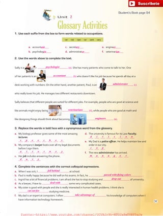 1. Use each suffix from the box to form words related to occupations.
a. account c. secret e. engine
b. psycholog d. administrat f. veterinar
-er -ist -ian -or -ant -ary
2. Use the words above to complete the text.
Sally is a (a). She has many patients who come to talk to her. One
of her patients is an (b) who doesn’t like his job because he spends all day at a
desk working with numbers. On the other hand, another patient, Paul, is an (c)
who really loves his job. He manages two different restaurants downtown.
Sally believes that different people are suited for different jobs. For example, people who are good at science and
like animals might enjoy being (d), while people who are good at math and
like designing things should think about becoming (e).
4. Complete the sentences with the correct colloquial expressions.
a. When I was sick, I at school.
b. Paul is really happy because he did well on his exams. In fact, he .
c. Ingrid has a lot of financial problems. I am afraid she has to stop studying and of university.
d. As a lawyer, I have to some very complicated cases.
e. My sister is good with people and she is really interested in human health problems. I think she is
studying medicine.
f. My dad is an expert at computers. I often his knowledge of computers when I
have information technology homework.
3. Replace the words in bold face with a synonymous word from the glossary.
a. My biology professor gives some of the most amazing
lectures.
b. My company’s lawyer looks over all my legal documents
before I sign them.
c. Her job includes answering the phone.
d. The university is famous for its Law Faculty.
e. My Dad is a police officer. He helps maintain law and
order in our city.
f. The new administrator has arrived.
Unit 2
GlossaryActivities
94
psychologist
accountant
administrator
veterinarians
engineers
fell behind
passed with flying colors
deal with
take advantage of
cut out for
drop out
s
d
c
m
a
d
p
i
o
a
t
u
e
v
p
n
t
t
e
i
a
o
y
c
s
g
r
h
i
e
n
e
o n
r
e
s
y
ant ary er
ist or ian
Student’s Book page 94
32
fuente:-https://www.youtube.com/channel/UCVBJr9h-NTUJx8wTVBY5gJwfuente:-https://www.youtube.com/channel/UCVBJr9h-NTUJx8wTVBY5gJw
 
