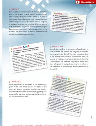 3. PRACTICE
Each unit has several moments of Practice. One of the
aims of the series is to work towards skill integration.
Consequently, students will have plenty of chances to
be exposed to the language input through listening
and reading, and to use the newly learned language
in speaking activities and in writing different types of
texts. Besides the integration of language skills, English
B1.2 promotes cognitively challenging activities so that
students are encouraged to have a problem-solving
attitude towards language learning.
4. APPLICATION
Most lessons end up in a moment of Application so
that students are able to use language in different
learning contexts. One of the most important ideas
in the application activities is that students have the
chance to make personal connections with learning.
Consequently, the idea that language is much more
than a linguistic or a cognitive enterprise is reified by
the idea of social relationships, which is a constant in
every unit.
5. EXTRA IDEAS
Many lessons can be enhanced by the suggestions
given in the Extra Ideas section. The books in the
series are always promoting teacher and student
involvement and further practice by suggesting new
scenarios for learning, such as practical activities or
the use of online resources.
9
T
9
T
fuente:-https://www.youtube.com/channel/UCVBJr9h-NTUJx8wTVBY5gJwfuente:-https://www.youtube.com/channel/UCVBJr9h-NTUJx8wTVBY5gJw
 