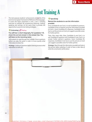 This test assesses students’ achievements at level B1 of the
Common European Framework of Reference for Languages.
It covers the topics presented in units 1 and 2 including
exercises to evaluate all competences (listening, reading,
speaking and writing). At the same time it provides the
opportunity to practice test taking strategies.
Listening
You will hear a short biography. For questions 1-5,
check the correct answer in the answer box. You
will listen to the recording twice.
Tell students to read through the multiple choice questions
before you play the audio in order to know exactly what
information to listen for.
Strategy: Looking at questions before listening to know what
information to listen for
Test Training A
Speaking
Remind the students to use the information
provided.
First, Candidate B uses Card 2 to ask Candidate A questions.
Candidate A has to respond using the information provided
on Card 1. Given Candidate A’s responses, Candidate B now
has to use the pictures onCard 3 to suggest a possible career
for his/her partner.
Then, they swap roles. Now, Candidate A uses Card 2 to
ask Candidate B questions and Candidate B uses Card 1 to
answer his/her partner’s questions. Given Candidate B’s
responses, Candidate A now has to use the pictures on Card
3 to suggest a possible career for his/her partner.
Strategy: Read through the information provided and look at
the pictures before speaking in order to have a clear idea of
what the conversation will be about
Track 24
33
fuente:-https://www.youtube.com/channel/UCVBJr9h-NTUJx8wTVBY5gJwfuente:-https://www.youtube.com/channel/UCVBJr9h-NTUJx8wTVBY5gJw
 