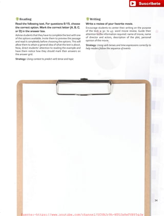 Reading
Read the following text. For questions 6-15, choose
the correct option. Mark the correct letter (A, B, C,
or D) in the answer box.
Advisestudentsthattheyhavetocompletethetextwithone
of the options available. Invite them to preview the passage
and read it completely before choosing the options.This will
allow them to attain a general idea of what the text is about.
Now, direct students’ attention to reading the example and
have them notice how they should mark their answers on
the answer grid.
Strategy: Using context to predict verb tense and topic
Writing
Write a review of your favorite movie.
Encourage students to center their writing on the purpose
of the text: a 30- to 45- word movie review. Guide their
attention to the information required: name of movie, name
of director and actors, description of the plot, personal
opinion of the movie.
Strategy: Using verb tenses and time expressions correctly to
help readers follow the sequence of events
34
fuente:-https://www.youtube.com/channel/UCVBJr9h-NTUJx8wTVBY5gJwfuente:-https://www.youtube.com/channel/UCVBJr9h-NTUJx8wTVBY5gJw
 