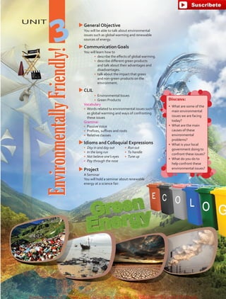 UNIT
EnvironmentallyFriendly!
3
uuGeneral Objective
	 You will be able to talk about environmental
issues such as global warming and renewable
sources of energy.
uuCommunication Goals
	 You will learn how to
•	 describe the effects of global warming.
•	 describe different green products
and talk about their advantages and
disadvantages.
•	 talk about the impact that green
and non-green products on the
environment.
uuCLIL
•	 Environmental Issues
•	 Green Products
	Vocabulary
•	 Words related to environmental issues such
as global warming and ways of confronting
these issues
	Grammar
•	 PassiveVoice
•	 Prefixes, suffixes and roots
•	 Relative clauses
uuIdioms and Colloquial Expressions
•	 Day in and day out
•	 In the long run
•	 Not believe one’s eyes
•	 Pay through the nose
•	 Run out
•	 To handle
•	 Tune up
uuProject
	 A Seminar
	 You will hold a seminar about renewable
energy at a science fair.
Discuss:
•	 What are some of the
main environmental
issues we are facing
today?
•	 What are the main
causes of these
environmental
problems?
•	 What is your local
government doing to
confront these issues?
•	 What do you do to
help confront these
environmental issues?
fuente:-https://www.youtube.com/channel/UCVBJr9h-NTUJx8wTVBY5gJwfuente:-https://www.youtube.com/channel/UCVBJr9h-NTUJx8wTVBY5gJw
 