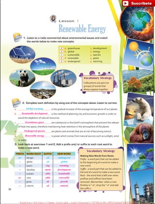 Lesson  1
RenewableEnergy
PREFIX WORD ROOT SUFFIX NEW WORD
en- danger -ed endangered
-- globe -al global
warm
develop
sustain
new
grow
nature
Vocabulary Strategy
Collocations are pairs (or
groups) of words that
always appear together.
Vocabulary Strategy
Making New Words from Roots
Prefix - a word part that can be added
to the beginning of a word to make a
new word.
Suffix - a word part that can be added to
the end of a word to make a new word.
Root - the word that is left over when
prefixes and suffixes have been
removed. (Remember: when a root
finishes in “-e”, drop the “-e” and add
the suffix.)
2.	 Complete each definition by using one of the concepts above. Listen to correct.
a.	 is the gradual increase of the average temperature of our planet.
b.	 is the method of planning city and economic growth in order to
avoid the depletion of natural resources.
c.	 are substances in the Earth’s atmosphere that prevent the release
of heat into space, therefore maintaining heat retention in the atmosphere of the planet.
d.	 are plants and animals that are at risk of becoming extinct.
e.	 is power which comes from natural sources such as sunlight, wind
or water.
 a.	greenhouse
 b.	global
 c.	sustainable
 d.	renewable
 e.	endangered
1.	development
2.	energy
3.	species
4.	gases
5.	warming
1.	 Listen to a radio commercial about environmental issues and match
the words below to make new concepts.
3.	 Look back at exercises 1 and 2. Add a prefix and/or suffix to each root word to
make a new word.
Global warming
1
36
Sustainable development
Greenhouse gases
Endangered species
Renewable energy
4
5
2
3
-- -ing warming
-- -ment development
-- -able sustainable
re- -able renewable
-- -th growth
-- -al natural
fuente:-https://www.youtube.com/channel/UCVBJr9h-NTUJx8wTVBY5gJwfuente:-https://www.youtube.com/channel/UCVBJr9h-NTUJx8wTVBY5gJw
 