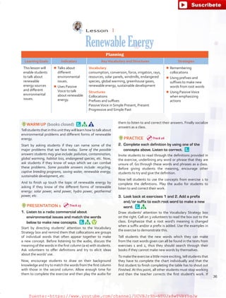 Lesson  1
RenewableEnergy
Planning
Learning Goals Indicators KeyVocabulary and Structures Strategies
This lesson will
enable students
to talk about
renewable
energy sources
and different
environmental
issues.
¾¾ Talks about
different
environmental
issues.
¾¾ Uses Passive
Voice to talk
about renewable
energy.
Vocabulary
consumption, conversion, force, irrigation, rays,
resources, solar panels, windmills, endangered
species, global warming, greenhouse gases,
renewable energy, sustainable development
Structures
Collocations
Prefixes and suffixes
PassiveVoice in Simple Present, Present
Progressive and Simple Past
¾¾ Remembering
collocations
¾¾ Using prefixes and
suffixes to make new
words from root words
¾¾ Using PassiveVoice
when emphasizing
actions
WARM UP (books closed) 
Tell students that in this unit they will learn how to talk about
environmental problems and different forms of renewable
energy.
Start by asking students if they can name some of the
major problems that we face today. Some of the possible
answers students may give include: pollution, contamination,
global warming, habitat loss, endangered species, etc. Now,
ask students if they know of ways which we can combat
these problems. Some possible answers include: recycling,
captive breeding programs, saving water, renewable energy,
sustainable development, etc.
And to finish up touch the topic of renewable energy by
asking if they know of the different forms of renewable
energy: solar power, wind power, hydro power, geothermal
power, etc.
PRESENTATION 1
1.	 Listen to a radio commercial about
environmental issues and match the words
below to make new concepts. 
Start by directing students’ attention to the Vocabulary
Strategy box and remind them that collocations are groups
of individual words that often appear together to make
a new concept. Before listening to the audio, discuss the
meaning of the words in the first column (a-e) with students.
Ask volunteers to offer definitions and try to elicit ideas
about the words' use.
Now, encourage students to draw on their background
knowledge and try to match the words from the first column
with those in the second column. Allow enough time for
them to complete the exercise and then play the audio for
them to listen to and correct their answers. Finally socialize
answers as a class.
PRACTICE
2.	 Complete each definition by using one of the
concepts above. Listen to correct. 
Invite students to read through the definitions provided in
the exercise, underlining any word or phrase that they are
unsure of. Go through these words and phrases as a class.
Before giving students the meaning, encourage other
students to try and give the definition.
Now tell students to use the concepts from exercise 1 to
complete the definitions. Play the audio for students to
listen to and correct their work.
3.	 Look back at exercises 1 and 2. Add a prefix
and/or suffix to each root word to make a new
word. 
Draw students' attention to the Vocabulary Strategy box
on the right. Call on 3 volunteers to read the box out to the
class. Emphasize that a root word’s meaning is changed
when a suffix and/or a prefix is added. Use the examples in
the exercise to demonstrate this.
Tell students that the new words which they can make
from the root words given can all be found in the texts from
exercises 1 and 2, thus they should search through their
books if they cannot make new words by themselves.
To make the exercise a little more exciting, tell students that
they have to complete the chart individually and that the
first student to finish completing the table has to shout out
Finished. At this point, all other students must stop working
and then the teacher corrects the first student's work. If
Track 25
Track 26
36
fuente:-https://www.youtube.com/channel/UCVBJr9h-NTUJx8wTVBY5gJwfuente:-https://www.youtube.com/channel/UCVBJr9h-NTUJx8wTVBY5gJw
 