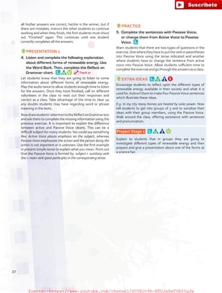 all his/her answers are correct, he/she is the winner, but if
there are mistakes, instruct the other students to continue
working and when they finish, the first students must shout
out “Finished” again. This continues until one student
correctly completes all the answers.
PRESENTATION 2
4.	 Listen and complete the following explanation
about different forms of renewable energy. Use
the Word Bank. Then, complete the Reflect on
Grammar chart. 
Let students know that they are going to listen to some
information about different forms of renewable energy.
Play the audio twice to allow students enough time to listen
for the answers. Once they have finished, call on different
volunteers in the class to read out their responses and
correct as a class. Take advantage of the time to clear up
any doubts students may have regarding word or phrase
meaning in the texts.
Nowdrawstudents’attentiontotheReflectonGrammarbox
and ask them to complete the missing information using the
previous exercise. It is important to explain the difference
between active and Passive Voice clearly. This can be a
difficult subject for many students.You could say something
like: Active Voice places emphasis on the subject, whereas
Passive Voice emphasizes the action and the person doing the
action is not important or is unknown. Use the first example
in present simple tense to explain what you mean. Point out
that the Passive Voice is formed by: subject + auxiliary verb
(be) + main verb (past participle) in the corresponding tense.
PRACTICE
5.	 Complete the sentences with Passive Voice,
or change them from Active Voice to Passive
Voice. 
Warn students that there are two types of questions in the
exercise.Onewheretheyhavetoputtheverbinparentheses
into Passive Voice using the tense indicated and another
where students have to change the sentence from active
voice into Passive Voice. Allow students sufficient time to
complete the exercise and go through the answers as a class.
EXTRA IDEAS 
Encourage students to reflect upon the different types of
renewable energy available in their society and what it is
used for. Instruct them to make four PassiveVoice sentences
which illustrate these ideas.
E.g. In my city many homes are heated by solar power. Now
tell students to get into groups of 5 and to socialize their
ideas with their group members, using the Passive Voice.
Walk around the class, offering assistance with sentences
and pronunciation.
 Project Stage 1  
Explain to students that in groups they are going to
investigate different types of renewable energy and then
prepare and give a presentation about one of the forms at
a science fair.
Track 27
37
fuente:-https://www.youtube.com/channel/UCVBJr9h-NTUJx8wTVBY5gJwfuente:-https://www.youtube.com/channel/UCVBJr9h-NTUJx8wTVBY5gJw
 