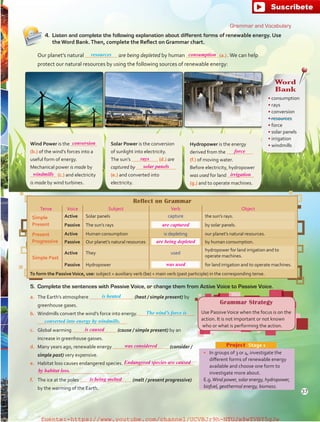 Wind Power is the
(b.) of the wind’s forces into a
useful form of energy.
Mechanical power is made by
(c.) and electricity
is made by wind turbines.
Solar Power is the conversion
of sunlight into electricity.
The sun’s (d.) are
captured by
(e.) and converted into
electricity.
Hydropower is the energy
derived from the
(f.) of moving water.
Before electricity, hydropower
was used for land
(g.) and to operate machines.
a.	 The Earth’s atmosphere (heat / simple present) by
greenhouse gases.
b.	 Windmills convert the wind’s force into energy.
c.	 Global warming (cause / simple present) by an
increase in greenhouse gasses.
d.	 Many years ago, renewable energy (consider /
simple past) very expensive.
e.	 Habitat loss causes endangered species.
 .
f.	 The ice at the poles (melt / present progressive)
by the warming of the Earth.
Reflect on Grammar
Tense Voice Subject Verb Object
Simple
Present
Active Solar panels capture the sun’s rays.
Passive The sun’s rays by solar panels.
Present
Progressive
Active Human consumption is depleting our planet’s natural resources.
Passive Our planet’s natural resources by human consumption.
Simple Past
Active They used
hydropower for land irrigation and to
operate machines.
Passive Hydropower for land irrigation and to operate machines.
To form the PassiveVoice, use: subject + auxiliary verb (be) + main verb (past participle) in the corresponding tense.
•	 In groups of 3 or 4, investigate the
different forms of renewable energy
available and choose one form to
investigate more about.
E.g.Wind power, solar energy, hydropower,
biofuel, geothermal energy, biomass.
Project  Stage 1
4.	 Listen and complete the following explanation about different forms of renewable energy. Use
the Word Bank.Then, complete the Reflect on Grammar chart.
Our planet’s natural are being depleted by human (a.) .We can help
protect our natural resources by using the following sources of renewable energy:
5.	 Complete the sentences with Passive Voice, or change them from Active Voice to Passive Voice.
Grammar Strategy
Use PassiveVoice when the focus is on the
action. It is not important or not known
who or what is performing the action.
Word
Bank
• consumption
• rays
• conversion
• resources
• force
• solar panels
• irrigation
• windmills
Grammar and Vocabulary
is heated
The wind’s force is
converted into energy by windmills.
resources
37
conversion
rays
force
irrigation
solar panels
are captured
are being depleted
was used
is caused
is being melted
was considered
Endangered species are caused
by habitat loss.
windmills
consumption
fuente:-https://www.youtube.com/channel/UCVBJr9h-NTUJx8wTVBY5gJwfuente:-https://www.youtube.com/channel/UCVBJr9h-NTUJx8wTVBY5gJw
 