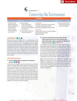 Lesson  2
ConservingtheEnvironment
Planning
Learning Goals Indicators KeyVocabulary and Structures Strategies
This lesson will
enable students to
talk about different
environmental
issues and ways
of conserving the
environment.
¾¾ Uses Passive
Voice to talk about
environmental issues
and how to conserve the
environment.
¾¾ Uses relative clauses to
connect sentences.
Vocabulary
compost, conservation, environment,
extinction, pesticide, pollution,
recycling, reforestation, smog, waste
Structures
PassiveVoice in Future, Present Perfect
and Past Perfect tenses
Relative Clauses
¾¾ Using a dictionary to
look up the meaning
of new vocabulary
WARM UP 
Divide the class into groups of 2 or 3 depending on the
number of students in the class. Using the environmental
terms from the first lesson (endangered species, global
warming, greenhouse gases, renewable energy, sustainable
development) give the students a quick quiz to see if they
remember each term’s meaning. Read out the definitions
of the terms which are on page 36 and ask students if they
remember which term corresponds to which definition.
You can also ask students to make a sentence to show that
they understand not only the meaning, but also how the
term is used.
PRESENTATION 1
1.	 Use the Word Bank to solve the crossword
puzzle. 
This exercise is straightforward. Let students know that the
words in the Word Bank all correspond to definitions given
in the crossword’s clues. If they are not sure which definition
corresponds to which word, tell them that they have two
options: 1. Use a dictionary to look the meaning up, or 2.
Use rational deduction. Students can count the number of
spaces provided in the crossword to eliminate obvious words
which are too long or too short. They can also eliminate
words previously used or words which they are sure don’t
match a certain definition. Allow enough time for students
to complete the exercise and then correct answers as a class,
calling on volunteers to say their answers.
2.	 Listen to some facts about environmental
issues and mark true or false. Correct the
false statements. Then complete the Reflect on
Grammar chart. 
Let students know that they are going to listen to a person
giving some environmental facts in active voice and that the
sentences written in the book are in Passive Voice. Explain
that some of the passive sentences are correct while others
are false and that depending on what they hear, they have
to correct the Passive Voice sentences to make them both
grammatically and textually correct. Play the audio two or
three times as needed. Allow enough time for students to
complete the exercise and then correct answers as a class.
After solving the exercise ask students to complete the
Reflect on Grammar box. Let them know that the rules
applying to changing active voice into Passive Voice are the
same as in the first lesson and that the structure learned is
also the same. The major difference is the verb tense. Once
students have completed the spaces, ask if they have any
doubts or questions.
Track 28
38
fuente:-https://www.youtube.com/channel/UCVBJr9h-NTUJx8wTVBY5gJwfuente:-https://www.youtube.com/channel/UCVBJr9h-NTUJx8wTVBY5gJw
 