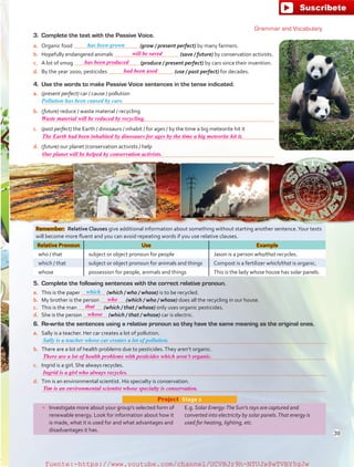 Remember:  Relative Clauses give additional information about something without starting another sentence.Your texts
will become more fluent and you can avoid repeating words if you use relative clauses.
Relative Pronoun Use Example
who / that subject or object pronoun for people Jason is a person who/that recycles.
which / that subject or object pronoun for animals and things Compost is a fertilizer which/that is organic.
whose possession for people, animals and things This is the lady whose house has solar panels.
•	 Investigate more about your group’s selected form of
renewable energy. Look for information about how it
is made, what it is used for and what advantages and
disadvantages it has.
E.g. Solar Energy:The Sun’s rays are captured and
converted into electricity by solar panels.That energy is
used for heating, lighting, etc.
Project  Stage 2
6.	 Re-write the sentences using a relative pronoun so they have the same meaning as the original ones.
a.	 Sally is a teacher. Her car creates a lot of pollution.
	 
b.	 There are a lot of health problems due to pesticides.They aren’t organic.
	 
c.	 Ingrid is a girl. She always recycles.
	 
d.	 Tim is an environmental scientist. His specialty is conservation.
	 
5.	 Complete the following sentences with the correct relative pronoun.
a.	 This is the paper (which / who / whose) is to be recycled.
b.	 My brother is the person (which / who / whose) does all the recycling in our house.
c.	 This is the man (which / that / whose) only uses organic pesticides.
d.	 She is the person (which / that / whose) car is electric.
3.	 Complete the text with the Passive Voice.
a.	 Organic food (grow / present perfect) by many farmers.
b.	 Hopefully endangered animals (save / future) by conservation activists.
c.	 A lot of smog (produce / present perfect) by cars since their invention.
d.	 By the year 2000, pesticides (use / past perfect) for decades.
4.	 Use the words to make Passive Voice sentences in the tense indicated.
a.	 (present perfect) car / cause / pollution
	 
b.	 (future) reduce / waste material / recycling
	 
c.	 (past perfect) the Earth / dinosaurs / inhabit / for ages / by the time a big meteorite hit it
	 
d.	 (future) our planet /conservation activists / help
	 
Sally is a teacher whose car creates a lot of pollution.
Pollution has been caused by cars.
which
has been grown
Grammar and Vocabulary
39
will be saved
has been produced
had been used
who
that
There are a lot of health problems with pesticides which aren’t organic.
Ingrid is a girl who always recycles.
Tim is an environmental scientist whose specialty is conservation.
whose
Waste material will be reduced by recycling.
The Earth had been inhabited by dinosaurs for ages by the time a big meteorite hit it.
Our planet will be helped by conservation activists.
fuente:-https://www.youtube.com/channel/UCVBJr9h-NTUJx8wTVBY5gJwfuente:-https://www.youtube.com/channel/UCVBJr9h-NTUJx8wTVBY5gJw
 