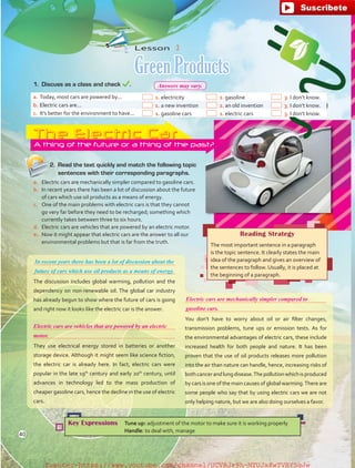 Lesson  3
Green Products


The discussion includes global warming, pollution and the
dependency on non-renewable oil. The global car industry
has already begun to show where the future of cars is going
and right now it looks like the electric car is the answer.


They use electrical energy stored in batteries or another
storage device. Although it might seem like science fiction,
the electric car is already here. In fact, electric cars were
popular in the late 19th
century and early 20th
century, until
advances in technology led to the mass production of
cheaper gasoline cars, hence the decline in the use of electric
cars.
Reading Strategy
The most important sentence in a paragraph
is the topic sentence. It clearly states the main
idea of the paragraph and gives an overview of
the sentences to follow. Usually, it is placed at
the beginning of a paragraph.
Key Expressions Tune up: adjustment of the motor to make sure it is working properly
Handle: to deal with, manage
The Electric CarA thing of the future or a thing of the past?
1.	 Discuss as a class and check .
2.	 Read the text quickly and match the following topic
sentences with their corresponding paragraphs.
a.	 Electric cars are mechanically simpler compared to gasoline cars.
b.	 In recent years there has been a lot of discussion about the future
of cars which use oil products as a means of energy.
c.	 One of the main problems with electric cars is that they cannot
go very far before they need to be recharged; something which
currently takes between three to six hours.
d.	 Electric cars are vehicles that are powered by an electric motor.
e.	 Now it might appear that electric cars are the answer to all our
environmental problems but that is far from the truth.
In recent years there has been a lot of discussion about the
a.	Today, most cars are powered by...   1.	electricity   2.	gasoline   3.	I don’t know.
b.	Electric cars are...   1.	a new invention   2.	an old invention   3.	I don’t know.
c.	 It’s better for the environment to have...   1.	gasoline cars   2.	electric cars   3.	I don’t know.
future of cars which use oil products as a means of energy.


You don’t have to worry about oil or air filter changes,
transmission problems, tune ups or emission tests. As for
the environmental advantages of electric cars, these include
increased health for both people and nature. It has been
proven that the use of oil products releases more pollution
into the air than nature can handle, hence, increasing risks of
bothcancerandlungdisease.Thepollutionwhichisproduced
by cars is one of the main causes of global warming.There are
some people who say that by using electric cars we are not
only helping nature, but we are also doing ourselves a favor.
40
Electric cars are vehicles that are powered by an electric
Electric cars are mechanically simpler compared to
motor.
gasoline cars.
Answers may vary.
fuente:-https://www.youtube.com/channel/UCVBJr9h-NTUJx8wTVBY5gJwfuente:-https://www.youtube.com/channel/UCVBJr9h-NTUJx8wTVBY5gJw
 