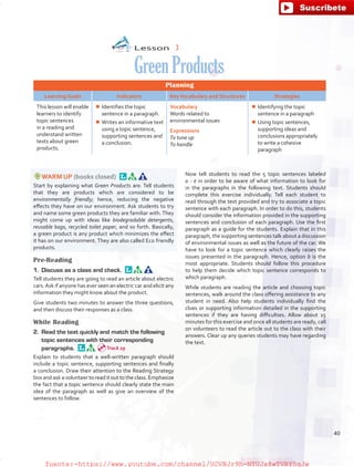 Lesson  3
GreenProducts
Planning
Learning Goals Indicators KeyVocabulary and Structures Strategies
This lesson will enable
learners to identify
topic sentences
in a reading and
understand written
texts about green
products.
¾¾ Identifies the topic
sentence in a paragraph.
¾¾ Writes an informative text
using a topic sentence,
supporting sentences and
a conclusion.
Vocabulary
Words related to
environmental issues
Expressions
To tune up
To handle
¾¾ Identifying the topic
sentence in a paragraph
¾¾ Using topic sentences,
supporting ideas and
conclusions appropriately
to write a cohesive
paragraph
WARM UP (books closed) 
Start by explaining what Green Products are. Tell students
that they are products which are considered to be
environmentally friendly; hence, reducing the negative
effects they have on our environment. Ask students to try
and name some green products they are familiar with.They
might come up with ideas like biodegradable detergents,
reusable bags, recycled toilet paper, and so forth. Basically,
a green product is any product which minimizes the effect
it has on our environment. They are also called Eco friendly
products.
Pre-Reading
1.	 Discuss as a class and check. 
Tell students they are going to read an article about electric
cars.Ask if anyone has ever seen an electric car and elicit any
information they might know about the product.
Give students two minutes to answer the three questions,
and then discuss their responses as a class.
While Reading
2.	 Read the text quickly and match the following
topic sentences with their corresponding
paragraphs. 
Explain to students that a well-written paragraph should
include a topic sentence, supporting sentences and finally
a conclusion. Draw their attention to the Reading Strategy
box and ask a volunteer to read it out to the class. Emphasize
the fact that a topic sentence should clearly state the main
idea of the paragraph as well as give an overview of the
sentences to follow.
Now tell students to read the 5 topic sentences labeled
a - e in order to be aware of what information to look for
in the paragraphs in the following text. Students should
complete this exercise individually. Tell each student to
read through the text provided and try to associate a topic
sentence with each paragraph. In order to do this, students
should consider the information provided in the supporting
sentences and conclusion of each paragraph. Use the first
paragraph as a guide for the students. Explain that in this
paragraph, the supporting sentences talk about a discussion
of environmental issues as well as the future of the car. We
have to look for a topic sentence which clearly raises the
issues presented in the paragraph. Hence, option b is the
most appropriate. Students should follow this procedure
to help them decide which topic sentence corresponds to
which paragraph.
While students are reading the article and choosing topic
sentences, walk around the class offering assistance to any
student in need. Also help students individually find the
clues or supporting information detailed in the supporting
sentences if they are having difficulties. Allow about 15
minutes for this exercise and once all students are ready, call
on volunteers to read the article out to the class with their
answers. Clear up any queries students may have regarding
the text.
Track 29
40
fuente:-https://www.youtube.com/channel/UCVBJr9h-NTUJx8wTVBY5gJwfuente:-https://www.youtube.com/channel/UCVBJr9h-NTUJx8wTVBY5gJw
 