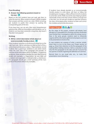 Post-Reading
3.	 Answer the following questions based on
the text. 
Based on the text students have just read, ask them to
solve the exercise. Allow students enough time to complete
their answers and then correct as a class. While correcting,
ask students to justify their answers by quoting the
corresponding parts of the text.
If you have time, you can ask a few more comprehension
questions like: What are the problems with the electric car? or
If electric cars have been around for a long time, why haven’t
they been more popular?
Writing
4.	 Write a short descriptive article about an
environmentally friendly product. 
Direct students' attention to theWritingStrategy box on the
right hand side. Call on volunteers to read out each of the 4
points listed and discuss as a class. 1.Topic sentence: remind
students that a good topic sentence is one which clearly
states the main idea of the paragraph and provides an
overview of the information which is to follow. 2.Supporting
sentences: these sentences develop the main idea by giving
details and examples. 3. Organization: be sure ideas are
consistent and organized in a relevant order. 4. Conclusion:
this paragraph should give a brief summary of the main
points of the article without any examples.
If students have already decided on an environmentally
friendly product to write about, tell them to follow the
template given on page 41.Allow sufficient time for students
to write their article.Walk around the class helping students
individually as they write their article. If there is enough time
in the class, you can ask each student to read their article to
the class, encouraging other students to listen and correct
the mistakes and promote discussions.
 Project Stage 3  
By this stage of the project, students will already have
decided on a renewable form of energy and they should also
have finished their investigations about this energy source.
Now in the same groups, students need to coherently
organize all the information gathered and prepare a seminar
to be presented at a Science Fair.
In case students are unaware of what a seminar entails,
direct them to turn to the Share your Project section on
page 43. Direct their attention to the first paragraph of the
reading titled, Holding a Seminar. Call on a volunteer to read
only the first paragraph to the class and ask if anyone has
any queries or doubts regarding the definition of a seminar.
Remind them to use visual aids, etc., to make their
presentation more interesting.
41
fuente:-https://www.youtube.com/channel/UCVBJr9h-NTUJx8wTVBY5gJwfuente:-https://www.youtube.com/channel/UCVBJr9h-NTUJx8wTVBY5gJw
 
