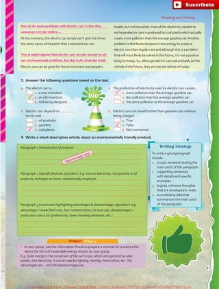 Reading and Writing
a.	 The electric car is…
  1.	a new invention.
  2.	an old invention.
  3.	still being designed.
b.	 Electric cars depend on
to run well.
  1.	oil products
  2.	gasoline
  3.	coal plants
Writing Strategy
To write a good paragraph
include:
1.	 a topic sentence stating the
main point of the paragraph.
2.	 supporting sentences
with details and specific
examples.
3.	 logical, coherent thoughts
that are developed in order.
4.	 a concluding idea that
summarizes the main point
of the paragraph.
•	 In your group, use the information found to prepare a seminar for a science fair
about the form of renewable energy chosen by your group.
E.g. Solar energy is the conversion of the sun’s rays, which are captured by solar
panels, into electricity. It can be used for lighting, heating, horticulture, etc.The
advantages are… and the disadvantages are …
Project  Stage 3


At the moment, the electric car simply can’t give the driver
the same sense of freedom that a standard car can.


Electric cars can be great for the environment and people’s
health, but unfortunately most of the electricity needed to
recharge electric cars is produced by coal plants which actually
create more pollution than the average gasoline car.Another
problem is that factories spend more energy to produce
electric cars than regular cars and although this is a problem
that will most likely be solved in the future, it is not a positive
thing for today.So, although electric cars will probably be the
vehicle of the future, they are not the vehicle of today.
Paragraph 1 (introduction of product) 



Paragraph 2 (specific features of product: e.g. runs on electricity, not gasoline or oil
products; recharges at home, mechanically simple,etc. 



Paragraph 3 (conclusion highlighting advantages  disadvantages of product: e.g.
advantages = lower fuel costs, less contamination, no tune-ups; disadvantages =
production uses a lot of electricity, lower traveling distances, etc.) 



4.	 Write a short descriptive article about an environmentally friendly product.
3.	 Answer the following questions based on the text.
c.	 The production of electricity used by electric cars causes…
  1.	more pollution than the average gasoline car.
  2.	less pollution than the average gasoline car.
  3.	the same pollution as the average gasoline car.
d.	 Electric cars can travel further than gasoline cars without
being charged.
  1.	True
  2.	False
  3.	Not mentioned
41
One of the main problems with electric cars is that they
Now it might appear that electric cars are the answer to all
cannot go very far before…
our environmental problems, but that is far from the truth.
Answers may vary.
fuente:-https://www.youtube.com/channel/UCVBJr9h-NTUJx8wTVBY5gJwfuente:-https://www.youtube.com/channel/UCVBJr9h-NTUJx8wTVBY5gJw
 