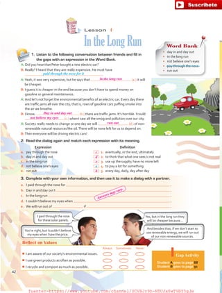 Lesson  4
IntheLongRun
1.	 Listen to the following conversation between friends and fill in
the gaps with an expression in the Word Bank.
A: Did you hear that Peter bought a new electric car?
B: Really? I heard that they are really expensive. He must have
.
A:Yeah, it was very expensive, but he says that (a.) it will
be cheaper.
B: I guess it is cheaper in the end because you don’t have to spend money on
gasoline or general maintenance.
A: And let’s not forget the environmental benefits of an electric car. Every day there
are traffic jams all over the city, that is, rows of gasoline cars puffing smoke into
the air we breathe.
B: I know. (b.) there are traffic jams. It’s horrible. I could
(c.) when I saw all the smog and pollution over our city.
A: Society really needs to change or one day we will (d.) of non-
renewable natural resources like oil.There will be none left for us to depend on.
B:Then everyone will be driving electric cars!
Reflect on Values
Always Sometimes Never
¾¾ I am aware of our society’s environmental issues.
¾¾ I use green products as often as possible.
¾¾ I recycle and compost as much as possible.
Gap Activity
Student A goes to page 88.
Student B goes to page 91.
You’re right, but I couldn’t believe
my eyes when I saw the price.
And besides that, if we don’t start to
use renewable energy, we will run out
of our non-renewable sources.
3.	 Complete with your own information, and then use it to make a dialog with a partner.
a.	 I paid through the nose for   .
b.	 Day in and day out I   .
c.	 In the long run   .
d.	 I couldn’t believe my eyes when   .
e.	 We will run out of if   .
2.	 Read the dialog again and match each expression with its meaning.
Expression Definition
a.	 pay through the nose  1.	eventually, in the end, ultimately
b.	 day in and day out  2.	to think that what one sees is not real
c.	 in the long run  3.	use up the supply; have no more left
d.	 not believe one’s eyes  4.	to pay a lot for something
e.	 run out  5.	every day, daily, day after day
Word Bank
•	 day in and day out
•	 in the long run
•	 not believe one’s eyes
•	 pay through the nose
•	 run out
paid through the nose for it
I paid through the nose
for these solar panels.
Yes, but in the long run they
will be cheaper because…
a
42
in the long run
Day in and day out
not believe my eyes
run out
c
d
e
b
Answers may vary.
fuente:-https://www.youtube.com/channel/UCVBJr9h-NTUJx8wTVBY5gJwfuente:-https://www.youtube.com/channel/UCVBJr9h-NTUJx8wTVBY5gJw
 