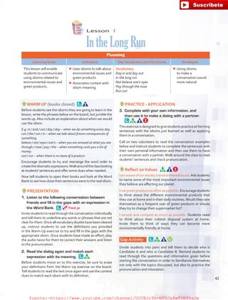 Lesson  4
IntheLongRun
Planning
Learning Goals Indicators KeyVocabulary and Structures Strategies
This lesson will enable
students to communicate
using idioms related to
environmental issues and
green products.
¾¾ Uses idioms to talk about
environmental issues and
green products.
¾¾ Associates context with
idiom meaning.
Vocabulary
Day in and day out
In the long run
Not believe one’s eyes
Pay through the nose
Run out
¾¾ Using idioms
to make a
conversation sound
more natural
WARM UP (books closed) 
Before students see the idioms they are going to learn in the
lesson, write the phrases below on the board, but jumble the
words up.Also include an explanation about when we would
use the idiom.
E.g: in / and / out / day / day – when we do something every day.
run / the / run / in – when we talk about future consequences of
something.
believe / not / eyes / one’s – when you are amazed at what you see.
through / nose / pay / the – when something costs you a lot of
money.
out / run – when there is no more of a product.
Encourage students to try and rearrange the word order to
createtheidiomaticexpressions.Walkaroundtheclasslooking
at students' sentences and offer some clues when needed.
Now tell students to open their books and look at the Word
Bank to see how close their sentences were to the real idiom.
PRESENTATION
1.	 Listen to the following conversation between
friends and fill in the gaps with an expression in
the Word Bank. 
Invite students to read through the conversation individually
and tell them to underline any words or phrases that are not
clearforthem.Onceallvocabularydoubtshavebeencleared
up, instruct students to use the definitions you provided
in the Warm Up exercise to try and fill in the gaps with the
appropriate idiom. Once students have made an effort, play
the audio twice for them to correct their answers and listen
to the pronunciation.
2.	 Read the dialog again and match each
expression with its meaning. 
Before students move on to this exercise, be sure to erase
your definitions from the Warm Up exercise on the board.
Tell students to read the text once again and use the context
clues to match each idiom with its definition.
PRACTICE - APPLICATION
3.	 Complete with your own information, and
then use it to make a dialog with a partner. 
This exercise is designed to give students practice at forming
sentences with the idioms just learned as well as applying
them in a conversation.
Call on two volunteers to read the conversation examples
below and instruct students to complete the sentences with
their own personal information and then use them to have
a conversation with a partner. Walk around the class to read
students' sentences and check pronunciation.
Reflect onValues 
Iamawareofoursociety’senvironmentalissues.Askstudents
to name some of the most important environmental issues
they believe are affecting our planet.
Iusegreenproductsasoftenaspossible.Encouragestudents
to think about the different environmental products that
they use at home and in their daily routines.Would they rate
themselves as a frequent user of green products or should
they try to change their supermarket list?
I recycle and compost as much as possible. Students need
to think about their rubbish disposal system at home.
Invite them to think of ways they can become more
environmentally friendly at home.
Gap Activity    
Divide students into pairs and tell them to decide who is
Candidate A and who is Candidate B. Remind students to
read through the questions and information given before
starting the conversation in order to familiarize themselves
not only with the topics discussed, but also to practice the
pronunciation and intonation.
Track 30
42
fuente:-https://www.youtube.com/channel/UCVBJr9h-NTUJx8wTVBY5gJwfuente:-https://www.youtube.com/channel/UCVBJr9h-NTUJx8wTVBY5gJw
 