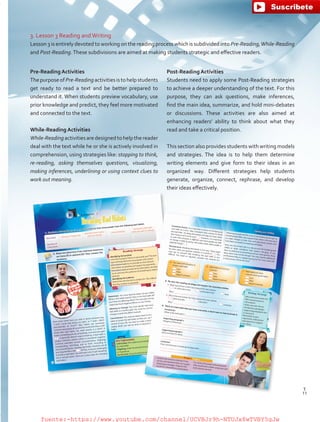3. Lesson 3 Reading andWriting
Lesson 3 is entirely devoted to working on the reading process which is subdivided into Pre-Reading,While-Reading
and Post-Reading.These subdivisions are aimed at making students strategic and effective readers.
Pre-Reading Activities
ThepurposeofPre-Readingactivitiesistohelpstudents
get ready to read a text and be better prepared to
understand it. When students preview vocabulary, use
prior knowledge and predict, they feel more motivated
and connected to the text.
While-Reading Activities
While-Readingactivitiesaredesignedtohelpthereader
deal with the text while he or she is actively involved in
comprehension, using strategies like: stopping to think,
re-reading, asking themselves questions, visualizing,
making inferences, underlining or using context clues to
work out meaning.
Post-Reading Activities
Students need to apply some Post-Reading strategies
to achieve a deeper understanding of the text. For this
purpose, they can ask questions, make inferences,
find the main idea, summarize, and hold mini-debates
or discussions. These activities are also aimed at
enhancing readers’ ability to think about what they
read and take a critical position.
This section also provides students with writing models
and strategies. The idea is to help them determine
writing elements and give form to their ideas in an
organized way. Different strategies help students
generate, organize, connect, rephrase, and develop
their ideas effectively.
Reading Strategy
Identifying text purpose
Is the text trying to inform or persuade you?The text
type will help determine its purpose and content.
Informative texts try to provide as much factual
information as possible and support its arguments.
Persuasive texts provide some information, but also
try to convince the audience of something by stating
opinions.
Identifying the audience
Determine	who	the	text	is	written	for.	This	influences	
how the content is expressed.
How many times have you said or heard someone say,
“I wish I could stop biting my nails”, or “I wish I didn't
procrastinate so much? Bad habits are extremely
common and people all around the world wish they could
break their bad habits. So, what exactly is a habit? A	
habit	is	something	you	do	consistently,	over	and	over	again	
. It generally doesn't require thinking. A bad habit is
simply a behavior pattern which is considered negative.
Common	 examples	 include:	 procrastination,	 fidgeting,	
overspending, nail-biting, and so forth. According to
some psychologists, breaking	bad	habits	should	be	one	of	
your	top	priorities	in	life	 .	At	first,	it	may	be	challenging	
to break a bad habit.You will need a lot of self-discipline,
but it will get easier. Here are 5 easy steps for changing
bad habits:
Key Expressions
Cold turkey: the sudden and complete cessation
of a bad habit
Fidgeting: small movements through nervousness
or impatience
Do the trick: bring the desired results
1. Conduct a survey of your classmates to find out how many people have the following bad habits.
Lesson 3
BreakingBadHabits
Bad Habit biting	your	fingernails
spending more money
than you should
procrastinating
having any other bad
habit you want to change
Number of
Classmates
2. Read and determine if the italicized sentences
are facts [F] or opinions [O]. Then, answer the
questions.
Awareness: You	must	become	aware	of	your	habits	 .
What	is	this	habit	exactly?	How	is	this	bad	habit	affecting	
you?	How	is	it	affecting	others?	For	example,	overspending	
might	also	have	negative	effects	on	your	family.
Wanting to Change: You must decide that breaking the
bad habit is a worthy goal. You must be convinced that a
change	is	worth	the	effort	involved.
Commitment:You must be determined to do whatever it
takes to break the bad habit so that you can be in better
control of your life. You have to make a decision that “no
matter what” you will do what is required to change the
habit.
F
52
Writing Strategy
Who is the text written for?Will it be persuasive orinformative?
Order your text into anintroductory paragraph,supporting paragraphs anda conclusion.
Remember to givearguments, stating factsand opinions to supportyour ideas.
4. Think of a bad habit that you have and write a short text on how to break it.
Introduction
(What is the bad habit?)
Supporting paragraph 1(Negative	influences)	
Supporting paragraph 2(How to break the habit)
Conclusion
(Your commitment to breaking the bad habit)
•	 Analyze the answers collected in thesurvey, and represent them on a graph
showing percentages. Organize theresults for a PowerPoint presentation.
E.g. 65%	of	the	people	interviewed	said	
they	would	build	a	shelter	using	trees	and	
build	a	fire	for	warmth.
Project Stage 3
Reading and Writing
Consistent Action: It is important to focus on changing just
one habit at a time. Take consistent daily actions to break
the bad habit. Try	doing	the	process	one	step	at	a	time	rather	
than	trying	to	do	it	all	at	once	 . However, it is important
to note that everyone	is	different	and	some	people	are	able	
to	change	a	habit	by	going	cold	turkey	while	others	prefer	a	
gradual	change	 .
Perseverance: Breaking bad habits is not easy. There	might	
be	times	when	you	question	whether	it	is	worth	it	 . You
may say to yourself that breaking the bad habit is too
difficult.	 You	 need	 to	 regularly	 visualize	 the	 rewards	 for	
following through and the costs of not following through on
breaking bad habits. Get support from others who also want
to make changes in their lives and read about people who
have been successful in breaking bad habits.Now, you are armed with a 5-step process for breaking bad
habits or other conditions that require changing. If you
have an addiction to something such as video games, these
steps alone may not be enough.You may require additional
professional help or a support group, but for most cases this
5-step process will do the trick!
a. You need self-discipline tobreak a bad habit.
true
false
doesn't mention
b. Bad habits are not verycommon.
true
false
doesn't mention
c. Bad habits are morecommon than good habits.
true
false
doesn't mention
3. Go over the reading strategy and answer the questions below.
a. What type of text is this? Give reasons for your answer.
an informative text
a persuasive text
both
Why?
b. Who is the text written for? Give reasons for your answer.
general public
educators
scientists
Why?
53
11
T
11
T
fuente:-https://www.youtube.com/channel/UCVBJr9h-NTUJx8wTVBY5gJwfuente:-https://www.youtube.com/channel/UCVBJr9h-NTUJx8wTVBY5gJw
 