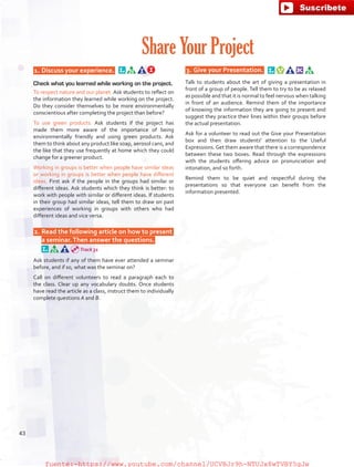  1.	Discuss your experience.  
Check what you learned while working on the project.
To respect nature and our planet. Ask students to reflect on
the information they learned while working on the project.
Do they consider themselves to be more environmentally
conscientious after completing the project than before?
To use green products. Ask students if the project has
made them more aware of the importance of being
environmentally friendly and using green products. Ask
them to think about any product like soap, aerosol cans, and
the like that they use frequently at home which they could
change for a greener product.
Working in groups is better when people have similar ideas
or working in groups is better when people have different
ideas. First ask if the people in the groups had similar or
different ideas. Ask students which they think is better: to
work with people with similar or different ideas. If students
in their group had similar ideas, tell them to draw on past
experiences of working in groups with others who had
different ideas and vice versa.
 2.	Read the following article on how to present
a seminar.Then answer the questions.  
Ask students if any of them have ever attended a seminar
before, and if so, what was the seminar on?
Call on different volunteers to read a paragraph each to
the class. Clear up any vocabulary doubts. Once students
have read the article as a class, instruct them to individually
complete questions A and B.
 3.	Give your Presentation.  
Talk to students about the art of giving a presentation in
front of a group of people. Tell them to try to be as relaxed
as possible and that it is normal to feel nervous when talking
in front of an audience. Remind them of the importance
of knowing the information they are going to present and
suggest they practice their lines within their groups before
the actual presentation.
Ask for a volunteer to read out the Give your Presentation
box and then draw students' attention to the Useful
Expressions.Get them aware that there is a correspondence
between these two boxes. Read through the expressions
with the students offering advice on pronunciation and
intonation, and so forth.
Remind them to be quiet and respectful during the
presentations so that everyone can benefit from the
information presented.
Share Your Project
Track 31
43
fuente:-https://www.youtube.com/channel/UCVBJr9h-NTUJx8wTVBY5gJwfuente:-https://www.youtube.com/channel/UCVBJr9h-NTUJx8wTVBY5gJw
 