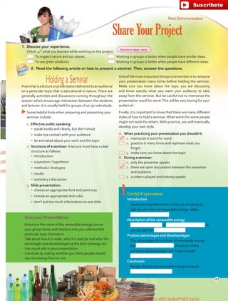 Give your Presentation
•	 Introduce the name of the renewable energy source
your group chose and mention why you selected this
particular type of product.
•	 Talk about how it is made, what it is used for and what the
advantages and disadvantages of this form of energy are.
•	 Use visual aids in your presentation.
•	 Conclude by stating whether you think people should
use this energy form or not.
Useful Expressions
Introduction
•	 Good morning/afternoon, today we are going to
talk about a form of renewable energy called…
.
Description of the renewable energy
•	 is . It
can be used for .
Product advantages and disadvantages
•	 The advantages of this form of renewable energy
are . However, there
are some disadvantages too.These include
.
Conclusion
•	 People should use renewable energy because
.
1.	 Discuss your experience.
	 Check what you learned while working on the project.
2.	 Read the following article on how to present a seminar. Then, answer the questions.
ShareYourProject
Oneofthemostimportantthingstorememberistorehearse
your presentation many times before holding the seminar.
Make sure you know about the topic you are discussing
and know exactly what you want your audience to take
away from the seminar. But be careful not to memorize the
presentation word for word.This will be very boring for your
audience!
Finally, it is important to know that there are many different
styles of how to hold a seminar.What works for some people
might not work for others. With practice, you will eventually
develop your own style.
A.	 When practicing your presentation you shouldn’t:
 1.	memorize it word for word
 2.	practice it many times and rephrase what you
forget
 3.	make sure you know about the topic
B.	 During a seminar:
 1.	only the presenter speaks
 2.	there are open discussions between the presenter
and audience
 3.	a video is played and nobody speaks
Real Communication
  To respect nature and our planet.
  To use green products.
  Working in groups is better when people have similar ideas.
  Working in groups is better when people have different ideas.
Holding a SeminarAseminarisalectureorpresentationdeliveredtoanaudience
on a particular topic that is educational in nature. There are
generally activities and discussions running throughout the
session which encourage interaction between the students
and lecturer. It is usually held for groups of 10-50 individuals.
uuSome helpful hints when preparing and presenting your
seminar include:
1.	Effective public speaking:
•	 speak loudly and clearly, but don’t shout
•	 make eye contact with your audience
•	 be animated about your work and the topic
2.	Structure of a seminar: A lecture must have a clear
structure as follows
•	 introduction
•	 a question / hypothesis
•	 methods / strategies
•	 results
•	 summary / discussion
3.	Slide presentation:
•	 choose an appropriate font and point size
•	 choose an appropriate text color
•	 don’t put too much information on one slide
43
Answers may vary.
fuente:-https://www.youtube.com/channel/UCVBJr9h-NTUJx8wTVBY5gJwfuente:-https://www.youtube.com/channel/UCVBJr9h-NTUJx8wTVBY5gJw
 