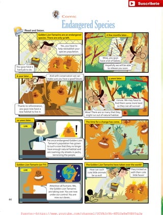 Comic
EndangeredSpeciesRead and listen.
Golden LionTamarins are an endangered
species.There are only 50 left.
A few months later…
A year later…
5 years later…
10 years later…
Golden LionTamarin (onTV) TheGolden LionTamarins have taken over the world!
The time for a change has come.
Thanks to reforestation,
you guys now have a
new habitat to live in. Wow!There are so many that they
might run out of natural habitat.
Attention all humans.We,
the Golden LionTamarins
are taking over.You are now
under our control.You are
now our slaves…
They tricked us
with their cute
little faces!
Yes, you have to
help reestablish your
species population.
I know.We may have to
find them some more land
so they can all survive!
You guys have a
hard job to do.
Wow, you guys
have a lot of babies.
Hopefully we will be able
to release you soon.
And with conservation we can
make sure you have a good future.
The once endangered Golden Lion
Tamarin’s population has grown
to such a size that they no longer
have enough natural habitat and
are roaming city streets in packs,
terrorizing the people.
How can such
cute little animals
be so evil!
44
fuente:-https://www.youtube.com/channel/UCVBJr9h-NTUJx8wTVBY5gJwfuente:-https://www.youtube.com/channel/UCVBJr9h-NTUJx8wTVBY5gJw
 