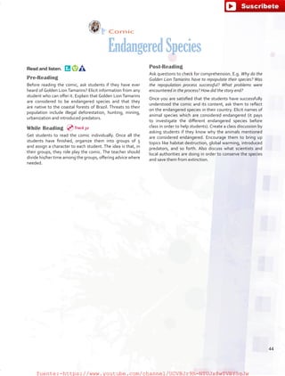 Comic
EndangeredSpecies
Read and listen.  
Pre-Reading
Before reading the comic, ask students if they have ever
heard of Golden Lion Tamarins? Elicit information from any
student who can offer it. Explain that Golden Lion Tamarins
are considered to be endangered species and that they
are native to the coastal forests of Brazil. Threats to their
population include illegal deforestation, hunting, mining,
urbanization and introduced predators. 
While Reading
Get students to read the comic individually. Once all the
students have finished, organize them into groups of 5
and assign a character to each student. The idea is that, in
their groups, they role play the comic. The teacher should
divide his/her time among the groups, offering advice where
needed.
Post-Reading 
Ask questions to check for comprehension. E.g. Why do the
Golden Lion Tamarins have to repopulate their species? Was
the repopulation process successful? What problems were
encountered in the process? How did the story end?
Once you are satisfied that the students have successfully
understood the comic and its content, ask them to reflect
on the endangered species in their country. Elicit names of
animal species which are considered endangered (it pays
to investigate the different endangered species before
class in order to help students). Create a class discussion by
asking students if they know why the animals mentioned
are considered endangered. Encourage them to bring up
topics like habitat destruction, global warming, introduced
predators, and so forth. Also discuss what scientists and
local authorities are doing in order to conserve the species
and save them from extinction.
Track 32
44
fuente:-https://www.youtube.com/channel/UCVBJr9h-NTUJx8wTVBY5gJwfuente:-https://www.youtube.com/channel/UCVBJr9h-NTUJx8wTVBY5gJw
 