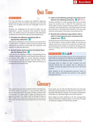 Quiz Time
Before the test
This test will help you evaluate the different objectives
proposed by the unit: to be able to talk about environmental
issues such as global warming and renewable sources of
energy.
Students are challenged by the tests to make and use
collocations, convert sentences from active to Passive
Voice, use relative pronouns and listen to and understand
vocabulary and information about environmental issues.
1.	 Complete the following sentences with an
appropriate collocation. 
This exercise will help you assess students' use and memory
of collocations. It might be useful to remind students that
collocations are pairs of words that are commonly used
together to make one definition.
2.	 Convert these sentences from the Active Voice
into the Passive Voice. 
This exercise will challenge students' understanding of the
difference between the active and Passive Voice structures
and assess their ability to convert sentences between
the two forms. Remind students that the object of the
active sentence becomes the subject when the sentence is
transformed into PassiveVoice.
3.	 Listen to the following passage and mark true or
false for the following sentences. 
Students will listen to a short passage about environmental
issues. By marking true or false for the sentences, you
will be able to assess students' listening ability in terms of
vocabulary and comprehension. Encourage students to read
the sentences in the table before listening. This way, they
will know what specific information to pay attention for.
4.	 Re-write the sentences using whose, who or
which so they have the same meaning as the
original ones. 
Studentshavetoconnectsentencesusingarelativepronoun.
You will be able to assess students' ability to not only use
relative pronouns to connect two sentences, but also their
understanding of the subject in a sentence. Quickly go over
the uses of whose, who or which before they complete the
exercise.
Self-Evaluation  
Have students read the Self-Evaluation chart individually and
invite them to recognize how well they accomplished each
objective of the unit by selecting very well, OK or a little.
Encourage them to reflect on their mistakes and their
attitude towards the unit. Explain that by reflecting on
mistakes, we have the opportunity to learn from them and
improve.
Refer students to the corresponding grammar charts to
help them better understand the grammar rules applied
throughout the unit.
Glossary
Play a game to go over the vocabulary listed in theGlossary.
Divide the class into groups of 3. Say clues like: Who can
find the noun that means no longer existing? or Which word
starting with “O” means a film or layer of oil floating on an
expanse of water? You might want to change the pace a
little and be more creative by trying to draw some clues on
the board.The team that correctly guesses the most words
wins.
If you want, you can also ask that the group not only give
the word, but also present it in the form of a sentence. For
example,iftheansweris“extinct,”thestudentscouldpresent
the answer as, “TasmanianTigers are an extinct species.”
Don’t forget to invite students to do the corresponding
Glossary Activities on page 95. Bear in mind that this page
corresponds to page 46 in theTeacher’s Guide.
Track 33
45
fuente:-https://www.youtube.com/channel/UCVBJr9h-NTUJx8wTVBY5gJwfuente:-https://www.youtube.com/channel/UCVBJr9h-NTUJx8wTVBY5gJw
 