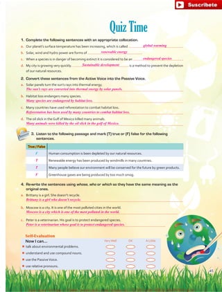 Quiz Time
1. 	Complete the following sentences with an appropriate collocation.
a.	 Our planet’s surface temperature has been increasing, which is called  .
b.	 Solar, wind and hydro power are forms of  .
c.	 When a species is in danger of becoming extinct it is considered to be an  .
d.	 My city is growing very quickly. is a method to prevent the depletion
of our natural resources.
2.	 Convert these sentences from the Active Voice into the Passive Voice.
a.	 Solar panels turn the sun’s rays into thermal energy.
	 
b.	 Habitat loss endangers many species.
	 
c.	 Many countries have used reforestation to combat habitat loss.
	 
d.	 The oil slick in the Gulf of Mexico killed many animals.
	 
Self-Evaluation
Now I can... VeryWell OK A Little
¾¾ talk about environmental problems.
¾¾ understand and use compound nouns.
¾¾ use the PassiveVoice.
¾¾ use relative pronouns.
3.	 Listen to the following passage and mark (T) true or (F) false for the following
sentences.
True / False
F Human consumption is been depleted by our natural resources.
Renewable energy has been produced by windmills in many countries.
Many people believe our environment will be conserved for the future by green products.
Greenhouse gases are being produced by too much smog.
4.	 Re-write the sentences using whose, who or which so they have the same meaning as the
original ones.
a.	 Brittany is a girl. She doesn’t recycle.
	 
b.	 Moscow is a city. It is one of the most polluted cities in the world.
	 
c.	 Peter is a veterinarian. His goal is to protect endangered species.
	 
45
global warming
renewable energy
endangered species
The sun’s rays are converted into thermal energy by solar panels.
Many species are endangered by habitat loss.
Reforestation has been used by many countries to combat habitat loss.
Many animals were killed by the oil slick in the golf of Mexico.
Brittany is a girl who doesn’t recycle.
Moscow is a city which is one of the most polluted in the world.
Peter is a veterinarian whose goal is to protect endangered species.
Sustainable development
T
T
F
fuente:-https://www.youtube.com/channel/UCVBJr9h-NTUJx8wTVBY5gJwfuente:-https://www.youtube.com/channel/UCVBJr9h-NTUJx8wTVBY5gJw
 