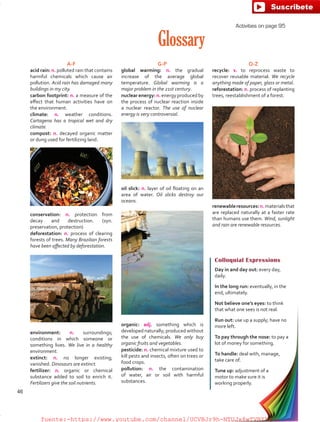 Glossary
A-F
acid rain: n. polluted rain that contains
harmful chemicals which cause air
pollution. Acid rain has damaged many
buildings in my city.
carbon footprint: n. a measure of the
effect that human activities have on
the environment.
climate: n. weather conditions.
Cartagena has a tropical wet and dry
climate.
compost: n. decayed organic matter
or dung used for fertilizing land.
conservation: n. protection from
decay and destruction. (syn.
preservation, protection)
deforestation: n. process of clearing
forests of trees. Many Brazilian forests
have been affected by deforestation.
environment: n. surroundings;
conditions in which someone or
something lives. We live in a healthy
environment.
extinct: n. no longer existing;
vanished. Dinosaurs are extinct.
fertilizer: n. organic or chemical
substance added to soil to enrich it.
Fertilizers give the soil nutrients.
G-P
global warming: n. the gradual
increase of the average global
temperature. Global warming is a
major problem in the 21st century.
nuclear energy: n. energy produced by
the process of nuclear reaction inside
a nuclear reactor. The use of nuclear
energy is very controversial.
oil slick: n. layer of oil floating on an
area of water. Oil slicks destroy our
oceans.
organic: adj. something which is
developed naturally; produced without
the use of chemicals. We only buy
organic fruits and vegetables.
pesticide: n. chemical mixture used to
kill pests and insects, often on trees or
food crops.
pollution: n. the contamination
of water, air or soil with harmful
substances.
Q-Z
recycle: v. to reprocess waste to
recover reusable material. We recycle
anything made of paper, glass or metal.
reforestation: n. process of replanting
trees, reestablishment of a forest.
renewableresources:n.materialsthat
are replaced naturally at a faster rate
than humans use them. Wind, sunlight
and rain are renewable resources.
Colloquial Expressions
Day in and day out: every day,
daily.
In the long run: eventually, in the
end, ultimately.
Not believe one’s eyes: to think
that what one sees is not real.
Run out: use up a supply; have no
more left.
To pay through the nose: to pay a
lot of money for something.
To handle: deal with, manage,
take care of.
Tune up: adjustment of a
motor to make sure it is
working properly.
Activities on page 95
46
fuente:-https://www.youtube.com/channel/UCVBJr9h-NTUJx8wTVBY5gJwfuente:-https://www.youtube.com/channel/UCVBJr9h-NTUJx8wTVBY5gJw
 