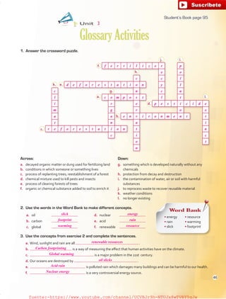 1. Answer the crossword puzzle.
Down:
g. something which is developed naturally without any
chemicals
h. protection from decay and destruction
i. the contamination of water, air or soil with harmful
substances
j. to reprocess waste to recover reusable material
k. weather conditions
l. no longer existing
Across:
a. decayed organic matter or dung used for fertilizing land
b. conditions in which someone or something lives
c. process of replanting trees; reestablishment of a forest
d. chemical mixture used to kill pests and insects
e. process of clearing forests of trees
f. organic or chemical substance added to soil to enrich it
3. Use the concepts from exercise 2 and complete the sentences.
a. Wind, sunlight and rain are all .
b. is a way of measuring the effect that human activities have on the climate.
c. is a major problem in the 21st century.
d. Our oceans are destroyed by .
e. is polluted rain which damages many buildings and can be harmful to our health.
f. is a very controversial energy source.
2. Use the words in the Word Bank to make different concepts.
a. oil
b. carbon
c. global
d. nuclear
e. acid
f. renewable
Unit 3
GlossaryActivities
Word Bank
• energy
• rain
• slick
• resource
• warming
• footprint
a.
b.
d.
e.
f.
g.
h.
i.j.
k.
c.
l.
95
Carbon footprinting
renewable resources
slick energy
footprint rain
warming resource
Global warming
oil slicks
Nuclear energy
Acid rain
f e r t i l i z e r p
e o
c c l
d e f o r e s t a t i o n y l
c n c u
l c o m p o s t l t
i r e p e s t i c i d e
m g r o x
a a e n v i r o n m e n t t
t n a i
r e f o r e s t a t i o n t n
c i c
o t
n
Student’s Book page 95
46
fuente:-https://www.youtube.com/channel/UCVBJr9h-NTUJx8wTVBY5gJwfuente:-https://www.youtube.com/channel/UCVBJr9h-NTUJx8wTVBY5gJw
 