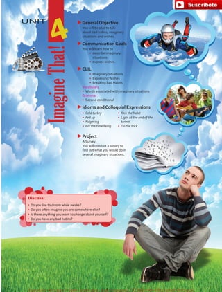 UNIT uuGeneral Objective
	 You will be able to talk
about bad habits, imaginary
situations and wishes.
uuCommunication Goals
	 You will learn how to
•	 describe imaginary
situations.
•	 	express wishes.
uuCLIL
•	 Imaginary Situations
•	 ExpressingWishes
•	 Breaking Bad Habits
	Vocabulary
•	 	Words associated with imaginary situations
	Grammar
•	 	Second conditional
uuIdioms and Colloquial Expressions
•	 Cold turkey
•	 Fed up
•	 Fidgeting
•	 For the time being
•	 Kick the habit
•	 Light at the end of the
tunnel
•	 Do the trick
uuProject
	 A Survey
	 You will conduct a survey to
find out what you would do in
several imaginary situations.
4
ImagineThat!
Discuss:
•	 Do you like to dream while awake?
•	 Do you often imagine you are somewhere else?
•	 Is there anything you want to change about yourself?
•	 Do you have any bad habits?
fuente:-https://www.youtube.com/channel/UCVBJr9h-NTUJx8wTVBY5gJwfuente:-https://www.youtube.com/channel/UCVBJr9h-NTUJx8wTVBY5gJw
 