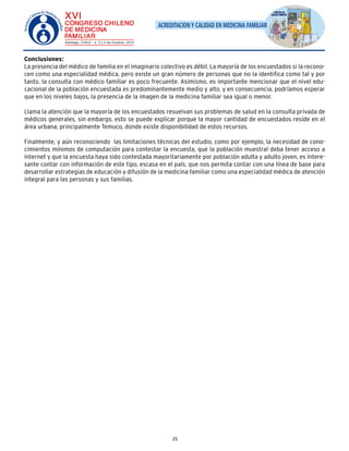 ACREDITACION Y CALIDAD EN MEDICINA FAMILIAR 
Conclusiones: 
La presencia del médico de familia en el imaginario colectivo es débil. La mayoría de los encuestados si la recono-cen 
como una especialidad médica, pero existe un gran número de personas que no la identifica como tal y por 
tanto, la consulta con médico familiar es poco frecuente. Asimismo, es importante mencionar que el nivel edu-cacional 
de la población encuestada es predominantemente medio y alto, y en consecuencia, podríamos esperar 
que en los niveles bajos, la presencia de la imagen de la medicina familiar sea igual o menor. 
Llama la atención que la mayoría de los encuestados resuelvan sus problemas de salud en la consulta privada de 
médicos generales, sin embargo, esto se puede explicar porque la mayor cantidad de encuestados reside en el 
área urbana, principalmente Temuco, donde existe disponibilidad de estos recursos. 
Finalmente, y aún reconociendo las limitaciones técnicas del estudio, como por ejemplo, la necesidad de cono-cimientos 
mínimos de computación para contestar la encuesta, que la población muestral deba tener acceso a 
internet y que la encuesta haya sido contestada mayoritariamente por población adulta y adulto joven, es intere-sante 
contar con información de este tipo, escasa en el país, que nos permita contar con una línea de base para 
desarrollar estrategias de educación y difusión de la medicina familiar como una especialidad médica de atención 
integral para las personas y sus familias. 
25 
 