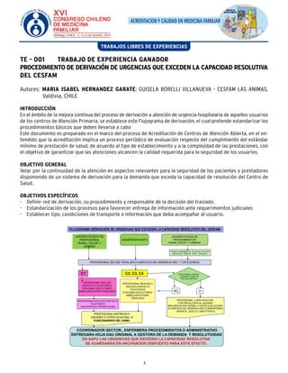 ACREDITACION Y CALIDAD EN MEDICINA FAMILIAR 
TRABAJOS LIBRES DE EXPERIENCIAS 
TE - 001 TRABAJO DE EXPERIENCIA GANADOR 
PROCEDIMIENTO DE DERIVACIÓN DE URGENCIAS QUE EXCEDEN LA CAPACIDAD RESOLUTIVA 
DEL CESFAM 
Autores: MARIA ISABEL HERNANDEZ GARATE; GUISELA BORELLI VILLANUEVA - CESFAM LAS ANIMAS, 
PROFESIONAL REALIZA O 
DELEGA CONTACTO 
TELEFONICO 
CON SAMU SOLICITANDO 
AMBULANCIA PARA 
TRASLADO* 
3 
Valdivia, CHILE 
INTRODUCCIÓN 
En el ámbito de la mejora continua del proceso de derivación a atención de urgencia hospitalaria de aquellos usuarios 
de los centros de Atención Primaria, se establece este Flujograma de derivación, el cual pretende estandarizar los 
procedimientos básicos que deben llevarse a cabo 
Este documento es preparado en el marco del proceso de Acreditación de Centros de Atención Abierta, en el en-tendido 
que la acreditación implica un proceso periódico de evaluación respecto del cumplimiento del estándar 
mínimo de prestación de salud, de acuerdo al tipo de establecimiento y a la complejidad de las prestaciones, con 
el objetivo de garantizar que las atenciones alcancen la calidad requerida para la seguridad de los usuarios. 
OBJETIVO GENERAL 
Velar por la continuidad de la atención en aspectos relevantes para la seguridad de los pacientes y prestadores 
disponiendo de un sistema de derivación para la demanda que exceda la capacidad de resolución del Centro de 
Salud. 
OBJETIVOS ESPECÍFICOS 
- Definir red de derivación, su procedimiento y responsable de la decisión del traslado. 
- Estandarización de los procesos para favorecer entrega de información ante requerimientos judiciales 
- Establecer tipo, condiciones de transporte e información que deba acompañar al usuario. 
FLUJOGRAMA DERIVACIÓN DE URGENCIAS QUE EXCEDEN LA CAPACIDAD RESOLUTIVO DEL CESFAM 
USUARIO EN BOX DE 
PROFESIONAL 
RURAL, CECOF Y 
URBANO 
USUARIO EN SAPU 
USUARIO EN BOX DE 
PROCEDIMIENTOS 
RURAL CECOF Y URBANO 
TECNICO PARAMEDICO DE POSTA SOLICITA 
INDICACIÓN MEDICA PARA TRASLADO 
PROFESIONAL DECIDE TRASLADO A SERVICIO DE URGENCIA HBV, Y CATEGORIZA 
C1 C2, C3, C4 PROFESIONAL DECIDE: 
¿USUARIO PUEDE IR 
POR SUS MEDIOS? 
NO SI 
PROFESIONAL LLENA HOJA DAU 
Y ENTREGA COPIA AL USUARIO 
MÁS INDICACION VERBAL Y ESCRITA DE ACUDIR 
AL SERVICIO DE URGENCIA QUE CORRESPONDA 
(INFANTIL, ADULTO, OBSTÉTRICO) 
PROFESIONAL REALIZA 
CONTACTO TELEFONICO 
CON SAMU SOLICITANDO 
AMBULANCIA PARA TRASLADO* 
PROFESIONAL REALIZA CONTACTO 
TELEFONICO 
CON SERVICIO URGENCIA HBV 
PROFESIONAL ENTREGA A 
USUARIO Y COPIA HOJA DAU A: 
FUNCIONARIOS DEL SAMU 
COORDINADOR SECTOR,, ENFERMERA PROCEDIMIENTOS O ADMINISTRATIVO 
ENTREGARA HOJA DAU ORIGINAL A GESTORA DE LA DEMANDA Y RESOLUTIVIDAD 
EN SAPU LAS URGENCIAS QUE EXCEDEN LA CAPACIDAD RESOLUTIVA 
SE GUARDARÁN EN ARCHIVADOR DISPUESTO PARA ESTE EFECTO . 
 
