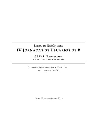 LIBRO DE RESÚMENES
IV JORNADAS DE USUARIOS DE R
CREAL, BARCELONA
15 Y 16 DE NOVIEMBRE DE 2012
COMITÉS ORGANIZADOR Y CIENTÍFICO
http://r-es.org/4j
13 DE NOVIEMBRE DE 2012
 
