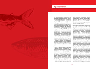 1918
Agradecimientos
Los editores agradecen al Ministerio de
Ambiente, Vivienda y Desarrollo Territo-
rial-MAVDT (hoy Ministerio de Ambiente
y Desarrollo Sostenible), en especial a la
Dirección de Ecosistemas (hoy Dirección
de Bosques, Biodiversidad y Servicios
Ecosistémicos), por el apoyo que permi-
tió la realización y publicación del libro.
El Instituto Colombiano de Desarrollo
Rural (Incoder), el Ministerio de Agricul-
tura y Desarrollo Rural (MADR) a través
de la Dirección de Pesca y Acuicultura,
la Corporación Colombia Internacional,
Instituto Sinchi y Fundación Tropenbos-
Colombia, facilitaron la información sobre
las estadísticas pesqueras. Agradecemos
también a la Dirección General del Institu-
to de Investigación de Recursos Biológicos
Alexander von Humboldt-IAvH, Eugenia
Ponce de León Chaux (período 2008-2010)
y Brigitte L.G. Baptiste (2011 a la fecha),
por haber respaldado la realización de este
diagnóstico en el marco del Plan Operati-
vo Anual del Instituto Humboldt desde el
2010.
A María P. Baptiste, Claudia Villa, Diana
A. Moreno y Andrea Villalba por sus co-
mentarios editoriales, a Juliana Agudelo
(IAvH), por la elaboración de los mapas de
distribución y a Juan Cristóbal Calle por
los dibujos de las especies. A la Universi-
dad Nacional de Colombia, en especial al
profesor Jaime Aguirre, Director del Ins-
tituto de Ciencias Naturales por su apo-
yo brindado a esta labor investigativa. A
Mary Lou Higgins, Luis Germán Naranjo
y Sandra Valenzuela (de WWF Colombia).
A Guillermo Orlando Sierra Sierra, Rector
de la Universidad de Manizales, Carolina
Eslava Galvis, Directora ejecutiva de la
Fundación Maguaré y a Victoria Eugenia
Plitt Gómez, Directora ejecutiva de la Fun-
dación Verdes Horizontes, por su colabo-
ración y apoyo permanente.
A los colegas investigadores que participa-
ron en los talleres nacionales: Fernando
Trujillo (Fundación Omacha); Susana Ca-
ballero (Universidad de Los Andes), Ana
I. Sanabria (Dirección de Ecosistemas-
MAVDT), Paola A. Mejía-Falla (Fundación
Squalus) y Pedro J. Contreras (Instituto
Colombiano de Desarrollo Rural-Incoder).
Los editores agradecen también a los cu-
radores y/o responsables de las diferentes
colecciones científicas del país, que remi-
tieron la información de las localidades de
distribución de las especies: Santiago Ma-
driñan y Álvaro Andrés Velásquez (Museo
Historia Natural de la Universidad de los
Andes); Claudia Alejandra Medina Uribe
(Colecciones Biológicas Instituto Alexan-
der von Humboldt); Saúl Prada Pedreros
y Angélica María Pérez (Colección Peces
Pontificia Universidad Javeriana); Raúl
Ríos (Peces de la Colección Zoológica de Re-
ferencia INCIVA); Pilar Rivas (Colección de
peces Museo de Historia Natural Univer-
sidad del Cauca); Hermano José Edilson
Espitia-Barrera (Colección de Ictiología
Museo de La Salle); Francisco Antonio Vi-
lla Navarro (Colección Zoológica Universi-
dad del Tolima - Ictiología); Carlos Ardila
Rodríguez (Colección Ictiológica Carlos
Ardila Rodríguez); Luz Fernanda Jimé-
nez (Colección Ictiológica Universidad de
 