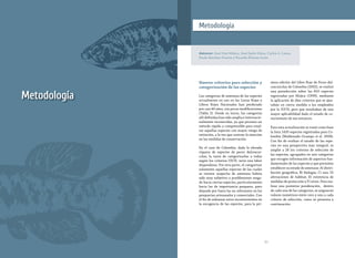 3130
Metodología
Nuevos criterios para selección y
categorización de las especies
Las categorías de amenaza de las especies
actualmente en uso en las Listas Rojas y
Libros Rojos Nacionales han perdurado
por casi 40 años, con pocas modificaciones
(Tabla 2). Desde su inicio, las categorías
allí definidas han sido amplia e internacio-
nalmente reconocidas, ya que proveen un
método rápido y comprensible para resal-
tar aquellas especies con mayor riesgo de
extinción, a la vez que centran la atención
en las medidas de conservación.
En el caso de Colombia, dada la elevada
riqueza de especies de peces dulceacuí-
colas, la tarea de categorizarlas a todas
según los criterios UICN, sería una labor
dispendiosa. Por otra parte, el categorizar
solamente aquellas especies de las cuales
se tuviera sospecha de amenaza habría
sido muy subjetivo y posiblemente sesga-
do hacia ciertas especies, particularmente
hacia las de importancia pesquera, pero
dejando por fuera las no relevantes en las
pesquerías artesanales y comerciales. Con
el fin de subsanar estos inconvenientes en
la escogencia de las especies, para la pri-
Autores: José Iván Mojica, José Saulo Usma, Carlos A. Lasso,
Paula Sánchez-Duarte y Ricardo Álvarez-León
Metodología
mera edición del Libro Rojo de Peces dul-
ceacuícolas de Colombia (2002), se realizó
una preselección sobre las 810 especies
registradas por Mojica (1999), mediante
la aplicación de diez criterios que se ajus-
taban en cierta medida a los empleados
por la IUCN, pero que resultaban de una
mayor aplicabilidad dado el estado de co-
nocimiento de ese entonces.
Para esta actualización se tomó como base
la lista 1435 especies registradas para Co-
lombia (Maldonado-Ocampo et al. 2008).
Con fin de evaluar el estado de las espe-
cies en una perspectiva más integral, se
amplió a 26 los criterios de selección de
las especies, agrupados en seis categorías
que recogen información de aspectos fun-
damentales de las especies y que permiten
establecer su estado de amenaza: A) distri-
bución geográfica; B) biología; C) uso; D)
alteraciones de hábitat; E) existencia de
medidas de protección y F) otros. Para rea-
lizar una posterior ponderación, dentro
de cada una de las categorias, se asignaron
valores numéricos entre cero y uno a cada
criterio de selección, como se presenta a
continuación.
 
