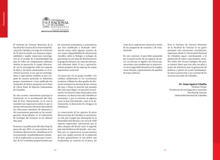 1110
Presentaciones
El Instituto de Ciencias Naturales de la
Facultad de Ciencias de la Universidad Na-
cional de Colombia a lo largo de su historia
de 76 años ha tenido una inmensa respon-
sabilidad y amplia trayectoria investiga-
tiva en el estudio de la biodiversidad del
país en todos sus componentes, debemos
señalar en particular el campo relaciona-
do con la investigación sobre las especies
de flora y de fauna amenazadas en el te-
rritorio nacional, es así, que sus investiga-
dores y especialistas también se han ocu-
pado de manera profunda en diferentes
grupos taxonómicos y han publicado los
resultados de dichas pesquisas en la Serie
de Libros Rojos de Especies Amenazadas
de Colombia.
En esta ocasión, nuevamente participa la
Institución en la actualización del Libro
Rojo de Peces Dulceacuícolas, en el cual la
novedad más importante radica en que se
incluye información relevante derivada de
las colecciones científicas de referencia y
del conocimiento generado en las investi-
gaciones desarrolladas en el Laboratorio
de Ictiología del Instituto en los últimos
diez años.
Posterior a la publicación del Libro Rojo de
peces del año 2002, el conocimiento de la
ictiofauna dulceacuícola colombiana se ha
incrementado considerablemente produc-
to de la exploración en áreas poco conoci-
das, de los resultados proporcionados por
las revisiones sistemáticas y taxonómicas
que han modificado y facilitado infor-
mación nueva sobre algunas taxones, de
una mayor disponibilidad de información
científica sobre la biología y ecología, de
precisiones en sus áreas de distribución en
la geografía del país, así como de informa-
ción relevante sobre el uso y aprovecha-
miento pesquero de las especies de mayor
importancia comercial.
Los peces por ser un grupo sensible a los
cambios ambientales en los ecosistemas
acuáticos, reflejan los altos grados de alte-
ración antrópica en muchas de las cuencas
del país, y llama la atención que pasados
diez años para llegar a la presente actuali-
zación, los factores antes detectados como
amenaza a la fauna íctica del Colombia se
mantienen, y por el contrario en algunos
casos se han intensificado, como es la de-
forestación, la desecación de ciénagas y la
sobrepesca.
La conservación de las especies de peces
dulceacuícolas de Colombia es prioritaria,
no sólo por el papel que desempeña en la
diversidad total del país-con cerca de 1450
especies registradas- información que lo
ubica después del Brasil como el segundo
país más biodiverso del mundo-, sino tam-
bién por su importancia socioeconómica
para una amplia porción de la población
de país, generalmente la más pobre, que
fundamenta su sustento en la pesca, así
como de su explotación comercial a través
de las pesquerías de consumo y de orna-
mentales.
En este contexto, el país debe propender
por la preservación de las especies de pe-
ces, no solo por su legado a las futuras ge-
neraciones, sino también por su importan-
cia en la seguridad alimentaria de amplias
zonas del país, y generalmente de aquellas
de mayor pobreza.
Para el Instituto de Ciencias Naturales
de la Facultad de Ciencias es un gusto
presentar esta interesante contribución,
esperamos desde la Universidad Nacional
de Colombia seguir contribuyendo a la
generación de nuevo conocimiento cientí-
fico sobre este recurso biológico del país,
es nuestro deseo que esta obra sea pilar y
punto de referencia para la generación de
políticas y planes de acción fundamenta-
les para la protección y uso racional de los
recursos naturales de Colombia.
Dr. Jaime Aguirre Ceballos
Profesor Titular
Vicedecano de investigación y extensión
Facultad de Ciencias
Universidad Nacional de Colombia
 