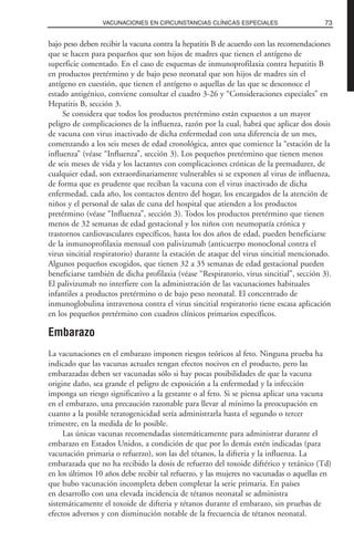 bajo peso deben recibir la vacuna contra la hepatitis B de acuerdo con las recomendaciones
que se hacen para pequeños que son hijos de madres que tienen el antígeno de
superficie comentado. En el caso de esquemas de inmunoprofilaxia contra hepatitis B
en productos pretérmino y de bajo peso neonatal que son hijos de madres sin el
antígeno en cuestión, que tienen el antígeno o aquellas de las que se desconoce el
estado antigénico, conviene consultar el cuadro 3-26 y “Consideraciones especiales” en
Hepatitis B, sección 3.
Se considera que todos los productos pretérmino están expuestos a un mayor
peligro de complicaciones de la influenza, razón por la cual, habrá que aplicar dos dosis
de vacuna con virus inactivado de dicha enfermedad con una diferencia de un mes,
comenzando a los seis meses de edad cronológica, antes que comience la “estación de la
influenza” (véase “Influenza”, sección 3). Los pequeños pretérmino que tienen menos
de seis meses de vida y los lactantes con complicaciones crónicas de la premadurez, de
cualquier edad, son extraordinariamente vulnerables si se exponen al virus de influenza,
de forma que es prudente que reciban la vacuna con el virus inactivado de dicha
enfermedad, cada año, los contactos dentro del hogar, los encargados de la atención de
niños y el personal de salas de cuna del hospital que atienden a los productos
pretérmino (véase “Influenza”, sección 3). Todos los productos pretérmino que tienen
menos de 32 semanas de edad gestacional y los niños con neumopatía crónica y
trastornos cardiovasculares específicos, hasta los dos años de edad, pueden beneficiarse
de la inmunoprofilaxia mensual con palivizumab (anticuerpo monoclonal contra el
virus sincitial respiratorio) durante la estación de ataque del virus sincitial mencionado.
Algunos pequeños escogidos, que tienen 32 a 35 semanas de edad gestacional pueden
beneficiarse también de dicha profilaxia (véase “Respiratorio, virus sincitial”, sección 3).
El palivizumab no interfiere con la administración de las vacunaciones habituales
infantiles a productos pretérmino o de bajo peso neonatal. El concentrado de
inmunoglobulina intravenosa contra el virus sincitial respiratorio tiene escasa aplicación
en los pequeños pretérmino con cuadros clínicos primarios específicos.
Embarazo
La vacunaciones en el embarazo imponen riesgos teóricos al feto. Ninguna prueba ha
indicado que las vacunas actuales tengan efectos nocivos en el producto, pero las
embarazadas deben ser vacunadas sólo si hay pocas posibilidades de que la vacuna
origine daño, sea grande el peligro de exposición a la enfermedad y la infección
imponga un riesgo significativo a la gestante o al feto. Si se piensa aplicar una vacuna
en el embarazo, una precaución razonable para llevar al mínimo la preocupación en
cuanto a la posible teratogenicidad sería administrarla hasta el segundo o tercer
trimestre, en la medida de lo posible.
Las únicas vacunas recomendadas sistemáticamente para administrar durante el
embarazo en Estados Unidos, a condición de que por lo demás estén indicadas (para
vacunación primaria o refuerzo), son las del tétanos, la difteria y la influenza. La
embarazada que no ha recibido la dosis de refuerzo del toxoide diftérico y tetánico (Td)
en los últimos 10 años debe recibir tal refuerzo, y las mujeres no vacunadas o aquellas en
que hubo vacunación incompleta deben completar la serie primaria. En países
en desarrollo con una elevada incidencia de tétanos neonatal se administra
sistemáticamente el toxoide de difteria y tétanos durante el embarazo, sin pruebas de
efectos adversos y con disminución notable de la frecuencia de tétanos neonatal.
73VACUNACIONES EN CIRCUNSTANCIAS CLÍNICAS ESPECIALES
 