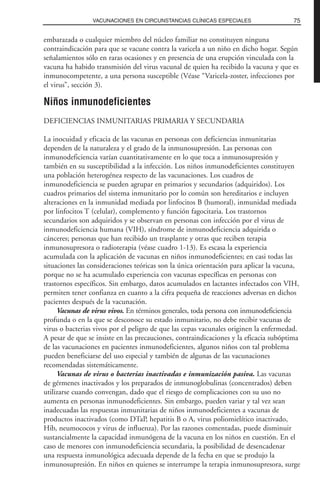 embarazada o cualquier miembro del núcleo familiar no constituyen ninguna
contraindicación para que se vacune contra la varicela a un niño en dicho hogar. Según
señalamientos sólo en raras ocasiones y en presencia de una erupción vinculada con la
vacuna ha habido transmisión del virus vacunal de quien ha recibido la vacuna y que es
inmunocompetente, a una persona susceptible (Véase “Varicela-zoster, infecciones por
el virus”, sección 3).
Niños inmunodeficientes
DEFICIENCIAS INMUNITARIAS PRIMARIA Y SECUNDARIA
La inocuidad y eficacia de las vacunas en personas con deficiencias inmunitarias
dependen de la naturaleza y el grado de la inmunosupresión. Las personas con
inmunodeficiencia varían cuantitativamente en lo que toca a inmunosupresión y
también en su susceptibilidad a la infección. Los niños inmunodeficientes constituyen
una población heterogénea respecto de las vacunaciones. Los cuadros de
inmunodeficiencia se pueden agrupar en primarios y secundarios (adquiridos). Los
cuadros primarios del sistema inmunitario por lo común son hereditarios e incluyen
alteraciones en la inmunidad mediada por linfocitos B (humoral), inmunidad mediada
por linfocitos T (celular), complemento y función fagocitaria. Los trastornos
secundarios son adquiridos y se observan en personas con infección por el virus de
inmunodeficiencia humana (VIH), síndrome de inmunodeficiencia adquirida o
cánceres; personas que han recibido un trasplante y otras que reciben terapia
inmunosupresora o radioterapia (véase cuadro 1-13). Es escasa la experiencia
acumulada con la aplicación de vacunas en niños inmunodeficientes; en casi todas las
situaciones las consideraciones teóricas son la única orientación para aplicar la vacuna,
porque no se ha acumulado experiencia con vacunas específicas en personas con
trastornos específicos. Sin embargo, datos acumulados en lactantes infectados con VIH,
permiten tener confianza en cuanto a la cifra pequeña de reacciones adversas en dichos
pacientes después de la vacunación.
Vacunas de virus vivos. En términos generales, toda persona con inmunodeficiencia
profunda o en la que se desconoce su estado inmunitario, no debe recibir vacunas de
virus o bacterias vivos por el peligro de que las cepas vacunales originen la enfermedad.
A pesar de que se insiste en las precauciones, contraindicaciones y la eficacia subóptima
de las vacunaciones en pacientes inmunodeficientes, algunos niños con tal problema
pueden beneficiarse del uso especial y también de algunas de las vacunaciones
recomendadas sistemáticamente.
Vacunas de virus o bacterias inactivadas e inmunización pasiva. Las vacunas
de gérmenes inactivados y los preparados de inmunoglobulinas (concentrados) deben
utilizarse cuando convengan, dado que el riesgo de complicaciones con su uso no
aumenta en personas inmunodeficientes. Sin embargo, pueden variar y tal vez sean
inadecuadas las respuestas inmunitarias de niños inmunodeficientes a vacunas de
productos inactivados (como DTaP, hepatitis B o A, virus poliomielítico inactivado,
Hib, neumococos y virus de influenza). Por las razones comentadas, puede disminuir
sustancialmente la capacidad inmunógena de la vacuna en los niños en cuestión. En el
caso de menores con inmunodeficiencia secundaria, la posibilidad de desencadenar
una respuesta inmunológica adecuada depende de la fecha en que se produjo la
inmunosupresión. En niños en quienes se interrumpe la terapia inmunosupresora, surge
75VACUNACIONES EN CIRCUNSTANCIAS CLÍNICAS ESPECIALES
 