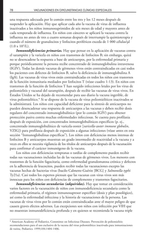 una respuesta adecuada por lo común entre los tres y los 12 meses después de
suspender la aplicación. Hay que aplicar cada año la vacuna de virus de influenza
inactivados a los niños inmunosuprimidos de seis meses de edad y mayores antes de
cada temporada de influenza. En niños con cánceres se aplicará la vacuna contra la
influenza no antes de tres a cuatro semanas después de interrumpir la quimioterapia y
cuando el número de granulocitos y linfocitos periféricos exceda de 1 000 células/µl
(1.0 x 109
/L).
Inmunodeficiencias primarias. Hay que pensar en la aplicación de vacunas contra
el sarampión y la varicela en niños con trastornos de linfocitos B; sin embargo, quizá
no se desencadene la respuesta a base de anticuerpos, por la enfermedad primaria y
porque periódicamente la persona recibe concentrado de inmunoglobulina intravenosa
(IGIV). Todas las demás vacunas de gérmenes vivos están contraindicadas en casi todos
los pacientes con defectos de linfocitos B, salvo la deficiencia de inmunoglobulina A
(IgA). Las vacunas de virus vivos están contraindicadas en todos los niños con trastornos
de la función inmunitaria mediados por linfocitos T (véase cuadro 1-13). En niños con
trastornos de la función de linfocitos T han surgido infecciones letales por los virus de
poliomielitis y vacunal del sarampión, después de recibir las vacunas de virus vivos. En
Estados Unidos se ha dejado de recomendar para uso diario la vacuna ingerible, de
virus poliomielítico.* Si se dispone de la vacuna de virus poliomielíticos inactivados se
la administrará. Los niños con capacidad deficiente para la síntesis de anticuerpos no
pueden desencadenar una respuesta de anticuerpos a las vacunas y deben recibir dosis
regulares del concentrado inmunoglobulínico (por lo común IGIV) para obtener
protección pasiva contra muchas enfermedades infecciosas. Se cuenta para profilaxia
después de exposición, con concentrados inmunoglobulínicos específicos (p. ej.,
concentrado inmunoglobulínico de varicela-zoster [varicella-zoster immune globulin,
VZIG]) para profilaxia después de exposición a algunas infecciones (véase antes en esta
sección “Inmunoglobulinas específicas”). Los niños con deficiencias menos intensas de
linfocitos B y anticuerpos muestran un grado intermedio de reactividad a la vacuna y a
veces en ellos se necesita vigilancia de los títulos de anticuerpos después de la vacunación
para confirmar el carácter inmunógeno de la vacuna.
Los niños con deficiencias tempranas o tardías de complemento pueden recibir
todas sus vacunaciones incluidas las de las vacunas de gérmenes vivos. Los menores con
trastornos de la función fagocitaria, como enfermedad granulomatosa crónica y defectos
en la adherencia de leucocitos, pueden recibir todas las vacunaciones excepto las
vacunas hechas de bacterias vivas (bacilo Calmette-Guérin [BCG] y Salmonella typhi
Ty21a). Casi todos los expertos piensan que las vacunas con virus vivos son más
innocuas para los niños con deficiencias de complemento y trastornos fagocitarios.
Inmunodeficiencias secundarias (adquiridas). Hay que tomar en consideración
varios factores en la vacunación de niños con inmunodeficiencia secundaria como la
enfermedad primaria, el régimen inmunosupresor específico (dosis y plan posológico),
así como la enfermedad infecciosa y la historia de vacunaciones de la persona. Las
vacunas de virus vivos por lo común están contraindicadas ante el mayor peligro de que
causen graves efectos adversos. Las excepciones son niños con infección por VIH que
no muestran inmunodeficiencia profunda y en quienes se recomienda la vacuna triple
78 VACUNACIONES EN CIRCUNSTANCIAS CLÍNICAS ESPECIALES
* American Academy of Pediatrics, Committee on Infectious Diseases. Prevención de poliomielitis:
recomendaciones para el uso exclusivo de la vacuna del virus poliomielítico inactivado para inmunizaciones
de rutina. Pediatrics. 1999;104:1404-1406.
 