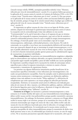([measles-mumps-rubella, MMR], sarampión-parotiditis-rubéola) (véase “Humana,
infección por virus de inmunodeficiencia”, sección 3) y en quienes habría que pensar en
la aplicación de la vacuna contra la varicela si el número de linfocitos CD4+ es de 25%
o mayor (véase “Varicela-zoster, infecciones por el virus”, sección 3). Hay que pensar
en la aplicación de la vacuna contra la varicela a niños con leucemia linfocítica aguda en
fase de remisión, porque el riesgo de la varicela natural rebasa el peligro que conlleva la
aplicación del virus de vacuna atenuado (véase “Varicela-zoster, infecciones por el
virus”, sección 3).
Es importante no aplicar vacunas de virus vivos en un lapso de 90 días, como
mínimo, después de interrumpir la quimioterapia inmunosupresora contra el cáncer.
La excepción sería la corticoidoterapia (véase más adelante en esta sección
“Corticosteroides”) en la cual el intervalo se basa en el supuesto de que en término
de 90 días se ha restaurado la respuesta inmunitaria y que está en fase de remisión o
control la enfermedad primaria contra la cual se empleó la terapia inmunosupresora.
Sin embargo, el intervalo puede variar con la intensidad y tipo de la terapia
inmunosupresora, radioterapia, enfermedad primaria y otros factores. Por todo lo
comentado, no es posible a veces hacer una recomendación definitiva del intervalo que
tiene que transcurrir después de que se interrumpe la terapia inmunosupresora y en el
que es posible administrar vacunas de virus vivos en forma segura y eficaz. Las pruebas
in vitro de la función inmunitaria pueden aportar pautas para la calendarización segura
de vacunaciones en pacientes individuales.
Otras consideraciones. Los pacientes con inmunodeficiencias congénitas o adquiridas
quizá no desencadenen una respuesta adecuada a un agente inmunizante, razón por la
cual pueden seguir estando susceptibles a pesar de haber recibido una vacuna apropiada.
Es importante cuantificar después de la vacunación los títulos de anticuerpos séricos
específicos para evaluar la respuesta inmunitaria y orientar en cuanto a futuras
vacunaciones y tratamiento de exposiciones futuras.
Las personas con algunas deficiencias inmunitarias pueden beneficiarse de las
vacunaciones específicas orientadas a evitar infecciones por microorganismos a los
cuales son particularmente susceptibles. Entre los ejemplos están la administración de
vacunas contra neumococos y meningococos a personas con disfunción esplénica,
asplenia (véase más adelante en esta sección “Niños asplénicos”) y deficiencias de
complemento que están expuestos a un mayor peligro de infección por bacterias
encapsuladas. Asimismo, la vacunación anual contra la influenza está indicada para
niños de seis meses de vida y mayores, con disfunción esplénica, asplenia y deficiencias
de la función fagocítica para evitar la influenza y disminuir el riesgo de infecciones
bacterianas secundarias (véase “Influenza”, sección 3).
Contactos en el hogar. Los hermanos y parientes inmunocompetentes y otros
contactos en el núcleo familiar del sujeto con una inmunodeficiencia inmunológica no
deben recibir vacuna oral de virus poliomielítico porque pueden transmitirlo a personas
inmunodeficientes. Sin embargo, los hermanos, parientes y contactos en el hogar deben
recibir la vacuna triple si así conviene, porque no se transmiten los virus en ella. Los
contactos mencionados que tengan seis meses de vida o más, deben recibir cada año
vacuna de virus de influenza inactivado para evitar la infección y el contagio ulterior a
una persona inmunodeficiente. Se recomienda usar la vacuna contra varicela en
contactos susceptibles de niños inmunodeficientes porque la transmisión de dicho virus
desde personas sanas es rara y la enfermedad que ocasiona la vacuna, en caso de surgir,
es leve. No se necesitan precauciones especiales después de la vacunación, salvo que el
79VACUNACIONES EN CIRCUNSTANCIAS CLÍNICAS ESPECIALES
 