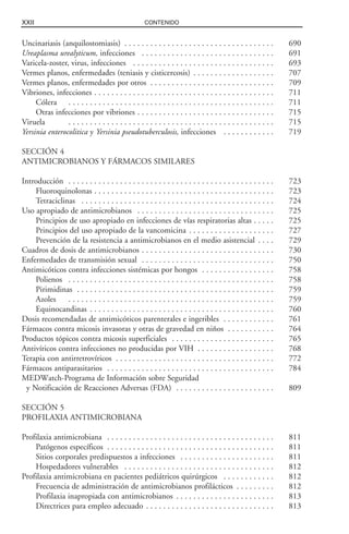 XXII CONTENIDO
Uncinariasis (anquilostomiasis) . . . . . . . . . . . . . . . . . . . . . . . . . . . . . . . . . . . 690
Ureaplasma urealyticum, infecciones . . . . . . . . . . . . . . . . . . . . . . . . . . . . . . . 691
Varicela-zoster, virus, infecciones . . . . . . . . . . . . . . . . . . . . . . . . . . . . . . . . . 693
Vermes planos, enfermedades (teniasis y cisticercosis) . . . . . . . . . . . . . . . . . . . 707
Vermes planos, enfermedades por otros . . . . . . . . . . . . . . . . . . . . . . . . . . . . . 709
Vibriones, infecciones . . . . . . . . . . . . . . . . . . . . . . . . . . . . . . . . . . . . . . . . . . 711
Cólera . . . . . . . . . . . . . . . . . . . . . . . . . . . . . . . . . . . . . . . . . . . . . . . . 711
Otras infecciones por vibriones . . . . . . . . . . . . . . . . . . . . . . . . . . . . . . . . 715
Viruela . . . . . . . . . . . . . . . . . . . . . . . . . . . . . . . . . . . . . . . . . . . . . . . . 715
Yersinia enterocolitica y Yersinia pseudotuberculosis, infecciones . . . . . . . . . . . . 719
SECCIÓN 4
ANTIMICROBIANOS Y FÁRMACOS SIMILARES
Introducción . . . . . . . . . . . . . . . . . . . . . . . . . . . . . . . . . . . . . . . . . . . . . . . . 723
Fluoroquinolonas . . . . . . . . . . . . . . . . . . . . . . . . . . . . . . . . . . . . . . . . . . 723
Tetraciclinas . . . . . . . . . . . . . . . . . . . . . . . . . . . . . . . . . . . . . . . . . . . . . 724
Uso apropiado de antimicrobianos . . . . . . . . . . . . . . . . . . . . . . . . . . . . . . . . 725
Principios de uso apropiado en infecciones de vías respiratorias altas . . . . . 725
Principios del uso apropiado de la vancomicina . . . . . . . . . . . . . . . . . . . . 727
Prevención de la resistencia a antimicrobianos en el medio asistencial . . . . 729
Cuadros de dosis de antimicrobianos . . . . . . . . . . . . . . . . . . . . . . . . . . . . . . . 730
Enfermedades de transmisión sexual . . . . . . . . . . . . . . . . . . . . . . . . . . . . . . . 750
Antimicóticos contra infecciones sistémicas por hongos . . . . . . . . . . . . . . . . . 758
Polienos . . . . . . . . . . . . . . . . . . . . . . . . . . . . . . . . . . . . . . . . . . . . . . . . 758
Pirimidinas . . . . . . . . . . . . . . . . . . . . . . . . . . . . . . . . . . . . . . . . . . . . . . 759
Azoles . . . . . . . . . . . . . . . . . . . . . . . . . . . . . . . . . . . . . . . . . . . . . . . . 759
Equinocandinas . . . . . . . . . . . . . . . . . . . . . . . . . . . . . . . . . . . . . . . . . . . 760
Dosis recomendadas de antimicóticos parenterales e ingeribles . . . . . . . . . . . . 761
Fármacos contra micosis invasoras y otras de gravedad en niños . . . . . . . . . . . 764
Productos tópicos contra micosis superficiales . . . . . . . . . . . . . . . . . . . . . . . . 765
Antivíricos contra infecciones no producidas por VIH . . . . . . . . . . . . . . . . . . 768
Terapia con antirretrovíricos . . . . . . . . . . . . . . . . . . . . . . . . . . . . . . . . . . . . . 772
Fármacos antiparasitarios . . . . . . . . . . . . . . . . . . . . . . . . . . . . . . . . . . . . . . . 784
MEDWatch-Programa de Información sobre Seguridad
y Notificación de Reacciones Adversas (FDA) . . . . . . . . . . . . . . . . . . . . . . . 809
SECCIÓN 5
PROFILAXIA ANTIMICROBIANA
Profilaxia antimicrobiana . . . . . . . . . . . . . . . . . . . . . . . . . . . . . . . . . . . . . . . 811
Patógenos específicos . . . . . . . . . . . . . . . . . . . . . . . . . . . . . . . . . . . . . . . 811
Sitios corporales predispuestos a infecciones . . . . . . . . . . . . . . . . . . . . . . 811
Hospedadores vulnerables . . . . . . . . . . . . . . . . . . . . . . . . . . . . . . . . . . . 812
Profilaxia antimicrobiana en pacientes pediátricos quirúrgicos . . . . . . . . . . . . 812
Frecuencia de administración de antimicrobianos profilácticos . . . . . . . . . 812
Profilaxia inapropiada con antimicrobianos . . . . . . . . . . . . . . . . . . . . . . . 813
Directrices para empleo adecuado . . . . . . . . . . . . . . . . . . . . . . . . . . . . . . 813
 
