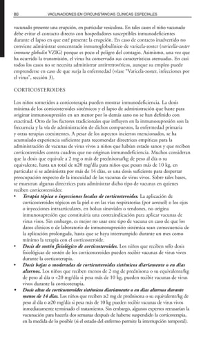 vacunado presente una erupción, en particular vesiculosa. En tales casos el niño vacunado
debe evitar el contacto directo con hospedadores susceptibles inmunodeficientes
durante el lapso en que esté presente la erupción. En caso de contacto inadvertido no
conviene administrar concentrado inmunoglobulínico de varicela-zoster (varicella-zoster
immune globulin VZIG) porque es poco el peligro del contagio. Asimismo, una vez que
ha ocurrido la transmisión, el virus ha conservado sus características atenuadas. En casi
todos los casos no se necesita administrar antirretrovíricos, aunque su empleo puede
emprenderse en caso de que surja la enfermedad (véase “Varicela-zoster, infecciones por
el virus”, sección 3).
CORTICOSTEROIDES
Los niños sometidos a corticoterapia pueden mostrar inmunodeficiencia. La dosis
mínima de los corticosteroides sistémicos y el lapso de administración que baste para
originar inmunosupresión en un menor por lo demás sano no se han definido con
exactitud. Otro de los factores tradicionales que influyen en la inmunosupresión son la
frecuencia y la vía de administración de dichos compuestos, la enfermedad primaria
y otras terapias coexistentes. A pesar de los aspectos inciertos mencionados, se ha
acumulado experiencia suficiente para recomendar directrices empíricas para la
administración de vacunas de virus vivos a niños que habían estado sanos y que reciben
corticosteroides contra cuadros que no originan inmunodeficiencia. Muchos consideran
que la dosis que equivale a 2 mg o más de prednisona/kg de peso al día o su
equivalente, hasta un total de ≥20 mg/día para niños que pesan más de 10 kg, en
particular si se administra por más de 14 días, es una dosis suficiente para despertar
preocupación respecto de la inocuidad de las vacunas de virus vivos. Sobre tales bases,
se muestran algunas directrices para administrar dicho tipo de vacunas en quienes
reciben corticosteroides:
• Terapia tópica o inyecciones locales de corticosteroides. La aplicación de
corticosteroides tópicos en la piel o en las vías respiratorias (por aerosol) o los ojos
o inyecciones intraarticulares, en bolsas sinoviales o tendones, no origina
inmunosupresión que constituiría una contraindicación para aplicar vacunas de
virus visos. Sin embargo, es mejor no usar este tipo de vacuna en caso de que los
datos clínicos o de laboratorio de inmunosupresión sistémica sean consecuencia de
la aplicación prolongada, hasta que se haya interrumpido durante un mes como
mínimo la terapia con el corticosteroide.
• Dosis de sostén fisiológico de corticosteroides. Los niños que reciben sólo dosis
fisiológicas de sostén de los corticosteroides pueden recibir vacunas de virus vivos
durante la corticoterapia.
• Dosis bajas o moderadas de corticosteroides sistémicos diariamente o en días
alternos. Los niños que reciben menos de 2 mg de prednisona o su equivalente/kg
de peso al día o <20 mg/día si pesa más de 10 kg, pueden recibir vacunas de virus
vivos durante la corticoterapia.
• Dosis altas de corticosteroides sistémicos diariamente o en días alternos durante
menos de 14 días. Los niños que reciben ≥2 mg de prednisona o su equivalente/kg de
peso al día o ≥20 mg/día si pesa más de 10 kg pueden recibir vacunas de virus vivos
inmediatamente terminado el tratamiento. Sin embargo, algunos expertos retrasarían la
vacunación para hacerla dos semanas después de haberse suspendido la corticoterapia,
en la medida de lo posible (si el estado del enfermo permite la interrupción temporal).
80 VACUNACIONES EN CIRCUNSTANCIAS CLÍNICAS ESPECIALES
 