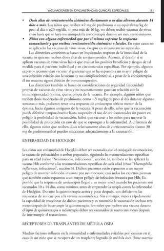 • Dosis altas de corticosteroides sistémicos diariamente o en días alternos durante 14
días o más. Los niños que reciben ≥2 mg de prednisona o su equivalente/kg de
peso al día o ≥20 mg/día, si pesa más de 10 kg, no deben recibir vacunas de virus
vivos hasta que se haya interrumpido la corticoterapia durante un mes, como mínimo.
• Niños con alguna enfermedad que por sí misma suprime la respuesta
inmunitaria y que reciben corticosteroides sistémicos o locales. En estos casos no
se aplicarán las vacunas de virus vivos, excepto en circunstancias especiales.
Las directrices anteriores se basan en inquietudes respecto de la inocuidad de la
vacuna en quienes reciben dosis altas de corticosteroides. Además, al decidir si se
aplican vacunas de virus vivos habrá que evaluar los posibles beneficios y riesgos de tal
medida para el paciente individual y en circunstancias específicas. Por ejemplo, algunos
expertos recomiendan vacunar al paciente que se ha expuesto a un mayor peligro de
una infección evitable con la vacuna (y sus complicaciones) si, a pesar de la corticoterapia,
él no muestra signos clínicos de inmunosupresión.
Las directrices también se basan en consideraciones de seguridad (inocuidad)
propias de vacunas de virus vivos y no necesariamente guardan relación con la
inmunogenicidad óptima, que es propia de la vacuna. Por ejemplo, algunos niños que
reciben dosis moderadas de prednisona, como 1.5 mg/kg de peso al día durante algunas
semanas o más, pudieran tener una respuesta de anticuerpos séricos menor de la
óptima, hacia algunos antígenos de la vacuna. A pesar de ello, salvo que la vacunación
pueda diferirse temporalmente hasta suspender el uso de corticosteroides sin poner en
peligro la posibilidad de vacunación, habrá que vacunar a los niños para mejorar la
posibilidad de protección en caso de que se expongan a la enfermedad. A diferencia de
ello, algunos niños que reciben dosis relativamente altas de corticosteroides (como 30
mg de prednisona/día) pueden reaccionar adecuadamente a la vacunación.
ENFERMEDAD DE HODGKIN
Los niños con enfermedad de Hodgkin deben ser vacunados con el conjugado neumocócico,
la vacuna de polisacáridos o ambos preparados, siguiendo las recomendaciones específicas
para su edad (véase “Neumococos, infecciones”, sección 3); también se les aplicará la
vacuna Hib conforme a las recomendaciones específicas de cada edad (véase “Haemophilus
influenzae, infecciones”, sección 3). Dichos pacientes están expuestos a un mayor
peligro de mostrar infección invasora por neumococos; casi todos los expertos piensan
que también están expuestos a un mayor peligro de infección invasora por Hib. Es
posible que la respuesta de anticuerpos llegue a su mejor nivel cuando los pacientes son
vacunados 10 a 14 días, como mínimo, antes de emprender la terapia contra la enfermedad
de Hodgkin. Durante la quimioterapia activa y poco después, son deficientes las
respuestas de anticuerpos a la vacuna neumocócica. Sin embargo, mejora rápidamente
la capacidad de reaccionar de dichos pacientes y es razonable la vacunación incluso tres
meses después de interrumpir la quimioterapia. Los niños que reciben una vacuna durante
el lapso de quimioterapia o radioterapia deben ser vacunados de nuevo tres meses después
de interrumpir el tratamiento.
RECEPTORES DE TRASPLANTES DE MÉDULA ÓSEA
Muchos factores influyen en la inmunidad a enfermedades evitables por vacunas en el
caso de un niño que se recupera de un trasplante logrado de médula ósea (bone marrow
81VACUNACIONES EN CIRCUNSTANCIAS CLÍNICAS ESPECIALES
 