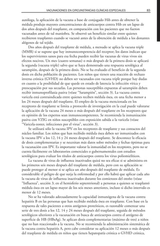 autóloga, la aplicación de la vacuna a base de conjugado Hib antes de obtener la
médula produjo mayores concentraciones de anticuerpos contra Hib en un lapso de
dos años después del trasplante, en comparación con los pacientes que no fueron
vacunados antes de tal maniobra. Se observó un beneficio similar entre quienes
recibieron trasplantes cuando se vacunó antes de la obtención de médula a los donantes
alógenos de tal tejido.
Dos años después del trasplante de médula, a menudo se aplica la vacuna triple
(MMR) si se supone que hay inmunocompetencia del receptor; los datos indican que
los supervivientes sanos para esa fecha pueden recibir las vacunas de virus vivos sin
efectos nocivos. Un mes (cuatro semanas) o más después de la primera dosis se aplicará
la segunda (vacuna triple) salvo que se haya demostrado una respuesta serológica al
sarampión, después de la primera dosis. No se ha evaluado el beneficio de la segunda
dosis en dicha población de pacientes. Los niños que tienen una reacción de rechazo
inversa crónica (GVHD) no deben ser vacunados con vacuna triple porque hay dudas
en cuanto a la posibilidad de que quede en estado de latencia la infección vírica y
preocupación por sus secuelas. Las personas susceptibles expuestas al sarampión deben
recibir inmunoprofilaxia pasiva (véase “Sarampión”, sección 3). La vacuna contra
varicela está contraindicada entre quienes reciben médula ósea, en una fecha menor a
los 24 meses después del trasplante. El empleo de la vacuna mencionada en los
receptores de trasplante se limita a protocolo de investigación en la cual puede valorarse
la aplicación de la vacuna 24 meses o más después del trasplante en los receptores que
en opinión de los expertos sean inmunocompetentes. Se recomienda la inmunización
pasiva con VZIG en niños susceptibles con exposición sabida a la varicela (véase
“Varicela-zoster, infecciones por el virus”, sección 3).
Se utilizará sólo la vacuna IPV en los receptores de trasplante y sus contactos del
núcleo familiar. Los niños que han recibido médula ósea deben ser inmunizados con
la vacuna IPV a los 12, 14 y 24 meses después del trasplante. Se desconoce la eficacia
de dosis complementarias y se necesitan más datos sobre métodos y fechas óptimas para
la vacunación con IPV. Es importante valorar la inmunidad en los receptores, pero no se
cuenta fácilmente en laboratorios comerciales o gubernamentales con estudios
serológicos para evaluar los títulos de anticuerpos contra los virus poliomielíticos.
La vacuna de virus de influenza inactivados quizá no sea eficaz si se administra en
los primeros seis meses después del trasplante de médula, pero con su aplicación se
puede proteger al menor si se aplica un año después del trasplante de médula. Es
considerable el peligro de que surja la enfermedad y por ello habrá que aplicar cada año
la vacuna de virus de influenza inactivados durante los comienzos del otoño (véase
“Influenza”, sección 3; en el hemisferio septentrional) a personas a quienes se trasplantó
médula ósea en un lapso mayor de los seis meses anteriores, incluso si dicho intervalo es
menor de 12 meses.
No se ha valorado adecuadamente la capacidad inmunógena de la vacuna contra
hepatitis B en las personas que han recibido médula ósea en trasplante. Con base en la
respuesta de tales pacientes a otros antígenos proteínicos, es razonable comenzar una
serie de tres dosis a los 12, 14 y 24 meses después del trasplante, seguida de métodos
serológicos ulteriores a la vacunación en busca de anticuerpos contra el antígeno de
superficie de HB (HBsAg). Se aplican dosis complementarias (máximo de tres) a niños
que no han reaccionado a la vacuna. No se recomienda la administración sistemática de
la vacuna contra hepatitis A, pero cabe considerar su aplicación 12 meses o más después
del trasplante de médula en niños que tienen hepatopatía crónica o GVHD crónica,
83VACUNACIONES EN CIRCUNSTANCIAS CLÍNICAS ESPECIALES
 