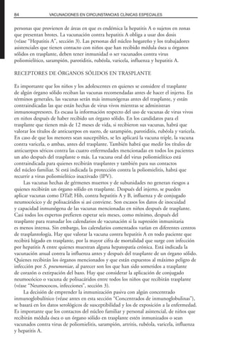 personas que provienen de áreas en que es endémica la hepatitis A o sujetos en zonas
que presentan brotes. La vacunación contra hepatitis A obliga a usar dos dosis
(véase “Hepatitis A”, sección 3). Las personas del núcleo hogareño y los trabajadores
asistenciales que tienen contacto con niños que han recibido médula ósea u órganos
sólidos en trasplante, deben tener inmunidad o ser vacunados contra virus
poliomielítico, sarampión, parotiditis, rubéola, varicela, influenza y hepatitis A.
RECEPTORES DE ÓRGANOS SÓLIDOS EN TRASPLANTE
Es importante que los niños y los adolescentes en quienes se considere el trasplante
de algún órgano sólido reciban las vacunas recomendadas antes de hacer el injerto. En
términos generales, las vacunas serán más inmunógenas antes del trasplante, y están
contraindicadas las que están hechas de virus vivos mientras se administran
inmunosupresores. Es escasa la información respecto del uso de vacunas de virus vivos
en niños después de haber recibido un órgano sólido. En los candidatos para el
trasplante que tienen más de 12 meses de vida, si recibieron sus vacunas, habrá que
valorar los títulos de anticuerpos en suero, de sarampión, parotiditis, rubéola y varicela.
En caso de que los menores sean susceptibles, se les aplicará la vacuna triple, la vacuna
contra varicela, o ambas, antes del trasplante. También habrá que medir los títulos de
anticuerpos séricos contra las cuatro enfermedades mencionadas en todos los pacientes
un año después del trasplante o más. La vacuna oral del virus poliomielítico está
contraindicada para quienes recibirán trasplantes y también para sus contactos
del núcleo familiar. Si está indicada la protección contra la poliomielitis, habrá que
recurrir a virus poliomielítico inactivado (IPV).
Las vacunas hechas de gérmenes muertos y de subunidades no generan riesgos a
quienes recibirán un órgano sólido en trasplante. Después del injerto, se pueden
aplicar vacunas como DTaP, Hib, contra hepatitis A y B, influenza y de conjugado
neumocócico y de polisacáridos si así conviene. Son escasos los datos de inocuidad
y capacidad inmunógena de las vacunas mencionadas en niños después de trasplante.
Casi todos los expertos prefieren esperar seis meses, como mínimo, después del
trasplante para reanudar los calendarios de vacunación si la supresión inmunitaria
es menos intensa. Sin embargo, los calendarios comentados varían en diferentes centros
de trasplantología. Hay que valorar la vacuna contra hepatitis A en todo paciente que
recibirá hígado en trasplante, por la mayor cifra de mortalidad que surge con infección
por hepatitis A entre quienes muestran alguna hepatopatía crónica. Está indicada la
vacunación anual contra la influenza antes y después del trasplante de un órgano sólido.
Quienes recibirán los órganos mencionados y que están expuestos al máximo peligro de
infección por S. pneumoniae, al parecer son los que han sido sometidos a trasplante
de corazón o extirpación del bazo. Hay que considerar la aplicación de conjugado
neumocócico o vacuna de polisacáridos entre todos los niños que recibirán trasplante
(véase “Neumococos, infecciones”, sección 3).
La decisión de emprender la inmunización pasiva con algún concentrado
inmunoglobulínico (véase antes en esta sección “Concentrados de inmunoglobulinas”),
se basará en los datos serológicos de susceptibilidad y los de exposición a la enfermedad.
Es importante que los contactos del núcleo familiar y personal asistencial, de niños que
recibirán médula ósea o un órgano sólido en trasplante estén inmunizados o sean
vacunados contra virus de poliomielitis, sarampión, artritis, rubéola, varicela, influenza
y hepatitis A.
84 VACUNACIONES EN CIRCUNSTANCIAS CLÍNICAS ESPECIALES
 